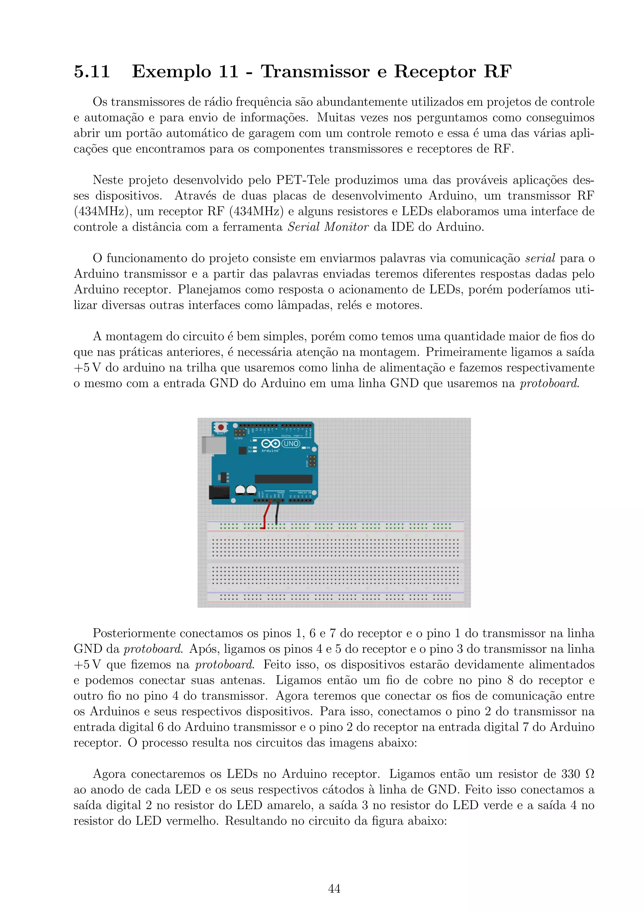 5.11 Exemplo 11 - Transmissor e Receptor RF
Os transmissores de r´adio frequˆencia s˜ao abundantemente utilizados em projetos de controle
e automa¸c˜ao e para envio de informa¸c˜oes. Muitas vezes nos perguntamos como conseguimos
abrir um port˜ao autom´atico de garagem com um controle remoto e essa ´e uma das v´arias apli-
ca¸c˜oes que encontramos para os componentes transmissores e receptores de RF.
Neste projeto desenvolvido pelo PET-Tele produzimos uma das prov´aveis aplica¸c˜oes des-
ses dispositivos. Atrav´es de duas placas de desenvolvimento Arduino, um transmissor RF
(434MHz), um receptor RF (434MHz) e alguns resistores e LEDs elaboramos uma interface de
controle a distˆancia com a ferramenta Serial Monitor da IDE do Arduino.
O funcionamento do projeto consiste em enviarmos palavras via comunica¸c˜ao serial para o
Arduino transmissor e a partir das palavras enviadas teremos diferentes respostas dadas pelo
Arduino receptor. Planejamos como resposta o acionamento de LEDs, por´em poder´ıamos uti-
lizar diversas outras interfaces como lˆampadas, rel´es e motores.
A montagem do circuito ´e bem simples, por´em como temos uma quantidade maior de ﬁos do
que nas pr´aticas anteriores, ´e necess´aria aten¸c˜ao na montagem. Primeiramente ligamos a sa´ıda
+5 V do arduino na trilha que usaremos como linha de alimenta¸c˜ao e fazemos respectivamente
o mesmo com a entrada GND do Arduino em uma linha GND que usaremos na protoboard.
Posteriormente conectamos os pinos 1, 6 e 7 do receptor e o pino 1 do transmissor na linha
GND da protoboard. Ap´os, ligamos os pinos 4 e 5 do receptor e o pino 3 do transmissor na linha
+5 V que ﬁzemos na protoboard. Feito isso, os dispositivos estar˜ao devidamente alimentados
e podemos conectar suas antenas. Ligamos ent˜ao um ﬁo de cobre no pino 8 do receptor e
outro ﬁo no pino 4 do transmissor. Agora teremos que conectar os ﬁos de comunica¸c˜ao entre
os Arduinos e seus respectivos dispositivos. Para isso, conectamos o pino 2 do transmissor na
entrada digital 6 do Arduino transmissor e o pino 2 do receptor na entrada digital 7 do Arduino
receptor. O processo resulta nos circuitos das imagens abaixo:
Agora conectaremos os LEDs no Arduino receptor. Ligamos ent˜ao um resistor de 330 Ω
ao anodo de cada LED e os seus respectivos c´atodos `a linha de GND. Feito isso conectamos a
sa´ıda digital 2 no resistor do LED amarelo, a sa´ıda 3 no resistor do LED verde e a sa´ıda 4 no
resistor do LED vermelho. Resultando no circuito da ﬁgura abaixo:
44
 