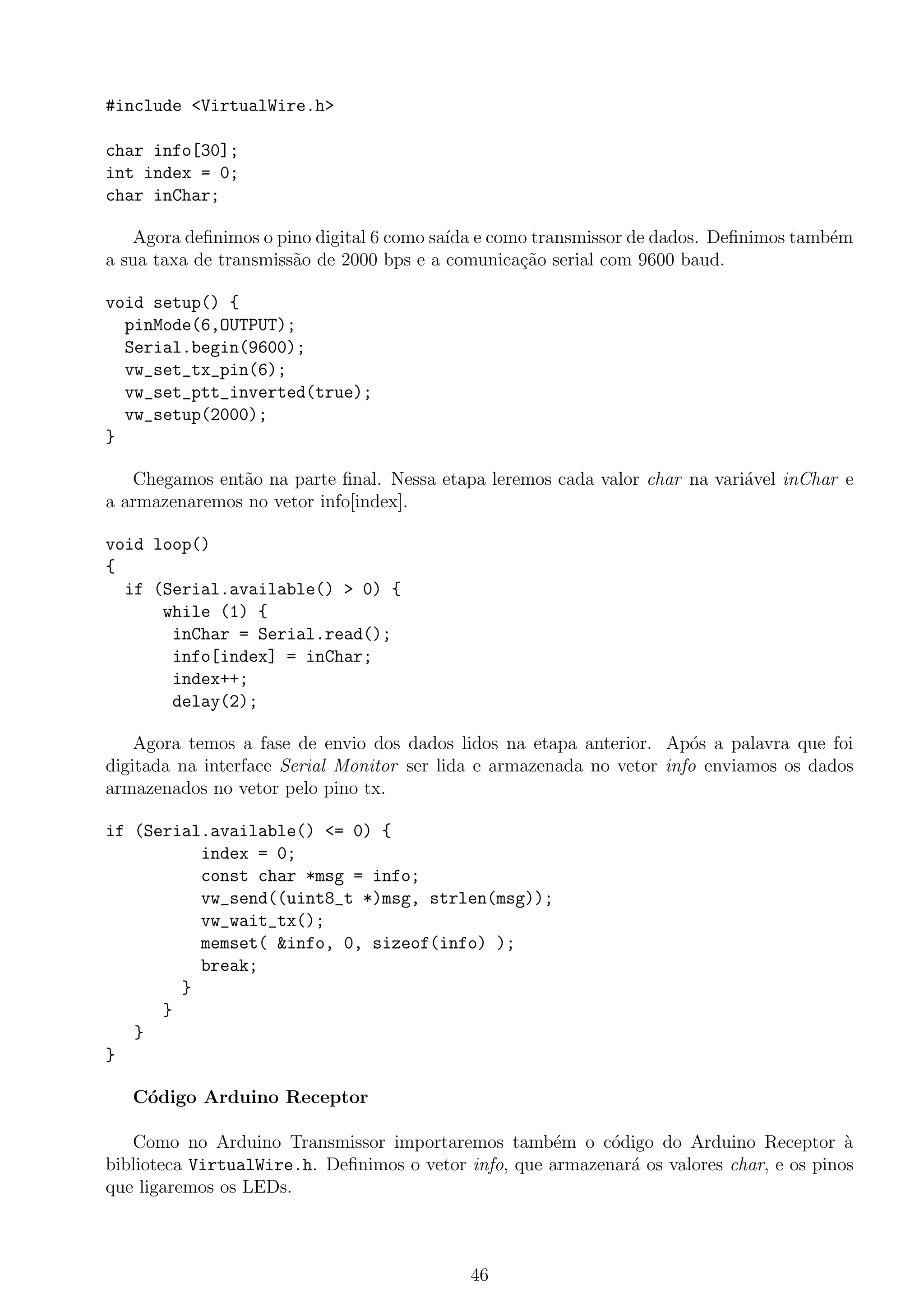 #include <VirtualWire.h>
char info[30];
int index = 0;
char inChar;
Agora deﬁnimos o pino digital 6 como sa´ıda e como transmissor de dados. Deﬁnimos tamb´em
a sua taxa de transmiss˜ao de 2000 bps e a comunica¸c˜ao serial com 9600 baud.
void setup() {
pinMode(6,OUTPUT);
Serial.begin(9600);
vw_set_tx_pin(6);
vw_set_ptt_inverted(true);
vw_setup(2000);
}
Chegamos ent˜ao na parte ﬁnal. Nessa etapa leremos cada valor char na vari´avel inChar e
a armazenaremos no vetor info[index].
void loop()
{
if (Serial.available() > 0) {
while (1) {
inChar = Serial.read();
info[index] = inChar;
index++;
delay(2);
Agora temos a fase de envio dos dados lidos na etapa anterior. Ap´os a palavra que foi
digitada na interface Serial Monitor ser lida e armazenada no vetor info enviamos os dados
armazenados no vetor pelo pino tx.
if (Serial.available() <= 0) {
index = 0;
const char *msg = info;
vw_send((uint8_t *)msg, strlen(msg));
vw_wait_tx();
memset( &info, 0, sizeof(info) );
break;
}
}
}
}
C´odigo Arduino Receptor
Como no Arduino Transmissor importaremos tamb´em o c´odigo do Arduino Receptor `a
biblioteca VirtualWire.h. Deﬁnimos o vetor info, que armazenar´a os valores char, e os pinos
que ligaremos os LEDs.
46
 