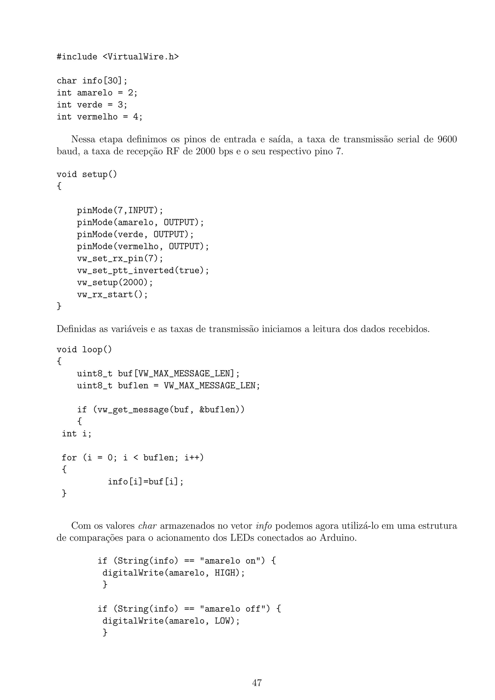 #include <VirtualWire.h>
char info[30];
int amarelo = 2;
int verde = 3;
int vermelho = 4;
Nessa etapa deﬁnimos os pinos de entrada e sa´ıda, a taxa de transmiss˜ao serial de 9600
baud, a taxa de recep¸c˜ao RF de 2000 bps e o seu respectivo pino 7.
void setup()
{
pinMode(7,INPUT);
pinMode(amarelo, OUTPUT);
pinMode(verde, OUTPUT);
pinMode(vermelho, OUTPUT);
vw_set_rx_pin(7);
vw_set_ptt_inverted(true);
vw_setup(2000);
vw_rx_start();
}
Deﬁnidas as vari´aveis e as taxas de transmiss˜ao iniciamos a leitura dos dados recebidos.
void loop()
{
uint8_t buf[VW_MAX_MESSAGE_LEN];
uint8_t buflen = VW_MAX_MESSAGE_LEN;
if (vw_get_message(buf, &buflen))
{
int i;
for (i = 0; i < buflen; i++)
{
info[i]=buf[i];
}
Com os valores char armazenados no vetor info podemos agora utiliz´a-lo em uma estrutura
de compara¸c˜oes para o acionamento dos LEDs conectados ao Arduino.
if (String(info) == "amarelo on") {
digitalWrite(amarelo, HIGH);
}
if (String(info) == "amarelo off") {
digitalWrite(amarelo, LOW);
}
47
 