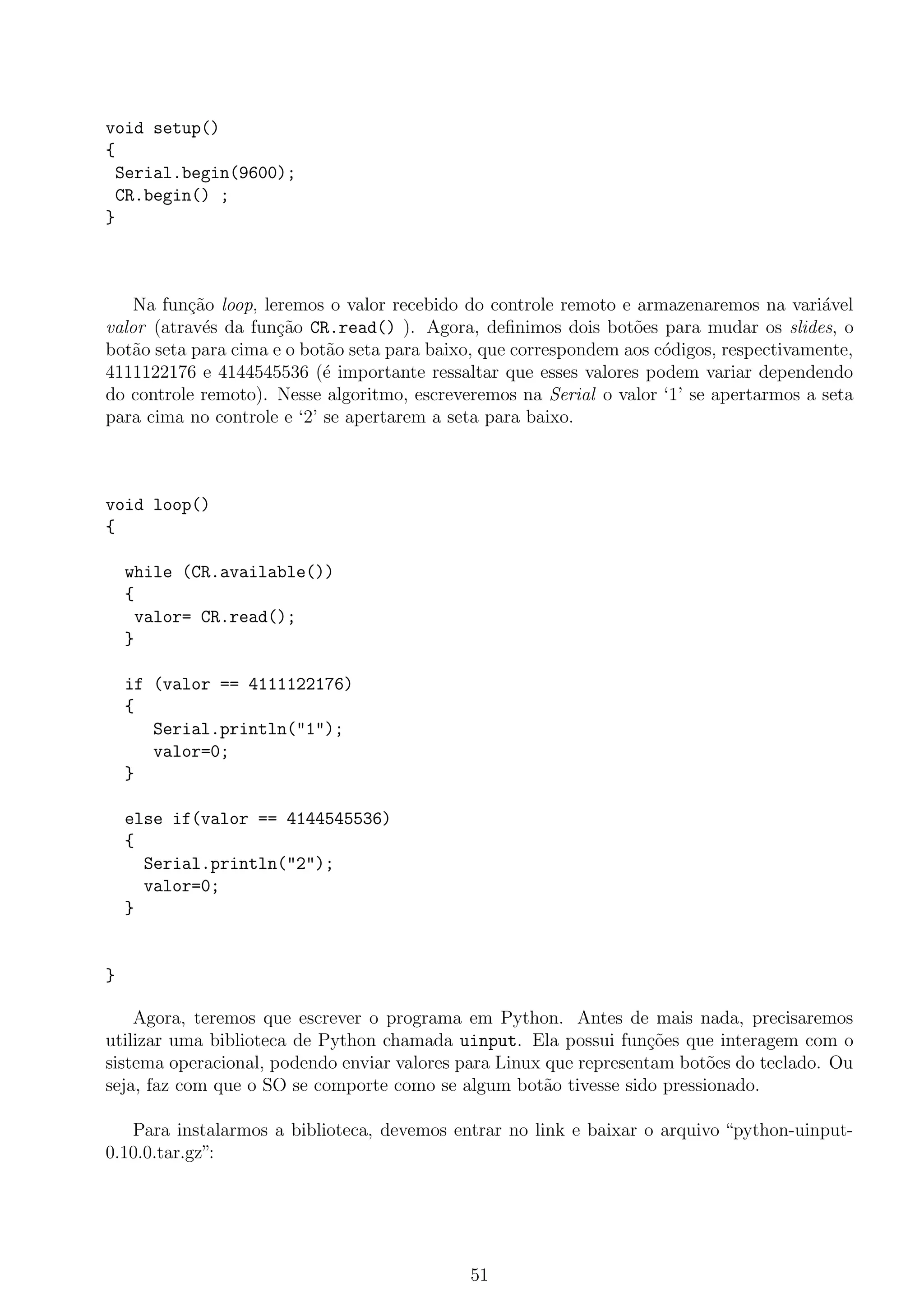 void setup()
{
Serial.begin(9600);
CR.begin() ;
}
Na fun¸c˜ao loop, leremos o valor recebido do controle remoto e armazenaremos na vari´avel
valor (atrav´es da fun¸c˜ao CR.read() ). Agora, deﬁnimos dois bot˜oes para mudar os slides, o
bot˜ao seta para cima e o bot˜ao seta para baixo, que correspondem aos c´odigos, respectivamente,
4111122176 e 4144545536 (´e importante ressaltar que esses valores podem variar dependendo
do controle remoto). Nesse algoritmo, escreveremos na Serial o valor ‘1’ se apertarmos a seta
para cima no controle e ‘2’ se apertarem a seta para baixo.
void loop()
{
while (CR.available())
{
valor= CR.read();
}
if (valor == 4111122176)
{
Serial.println("1");
valor=0;
}
else if(valor == 4144545536)
{
Serial.println("2");
valor=0;
}
}
Agora, teremos que escrever o programa em Python. Antes de mais nada, precisaremos
utilizar uma biblioteca de Python chamada uinput. Ela possui fun¸c˜oes que interagem com o
sistema operacional, podendo enviar valores para Linux que representam bot˜oes do teclado. Ou
seja, faz com que o SO se comporte como se algum bot˜ao tivesse sido pressionado.
Para instalarmos a biblioteca, devemos entrar no link e baixar o arquivo “python-uinput-
0.10.0.tar.gz”:
51
 