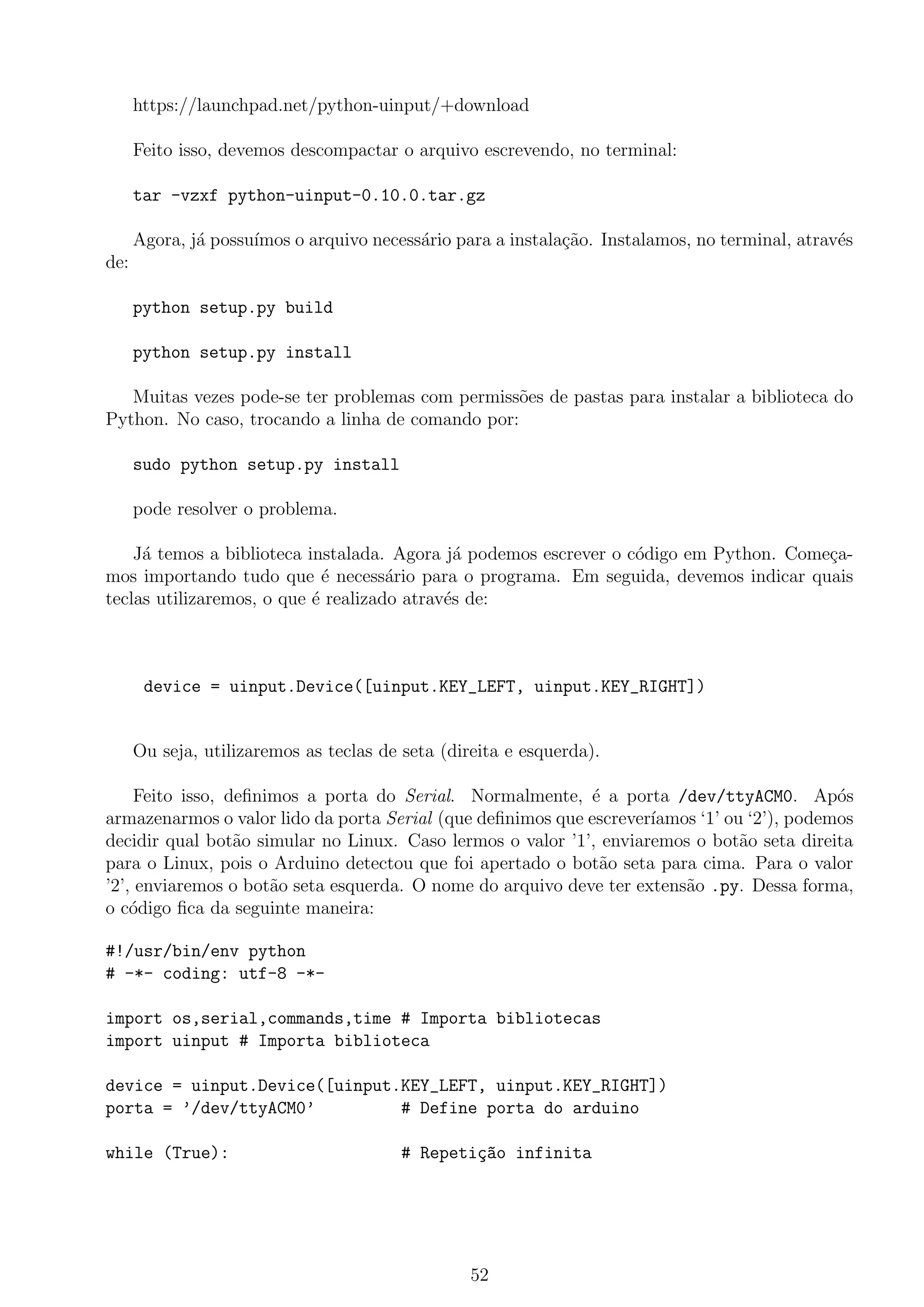 https://launchpad.net/python-uinput/+download
Feito isso, devemos descompactar o arquivo escrevendo, no terminal:
tar -vzxf python-uinput-0.10.0.tar.gz
Agora, j´a possu´ımos o arquivo necess´ario para a instala¸c˜ao. Instalamos, no terminal, atrav´es
de:
python setup.py build
python setup.py install
Muitas vezes pode-se ter problemas com permiss˜oes de pastas para instalar a biblioteca do
Python. No caso, trocando a linha de comando por:
sudo python setup.py install
pode resolver o problema.
J´a temos a biblioteca instalada. Agora j´a podemos escrever o c´odigo em Python. Come¸ca-
mos importando tudo que ´e necess´ario para o programa. Em seguida, devemos indicar quais
teclas utilizaremos, o que ´e realizado atrav´es de:
device = uinput.Device([uinput.KEY_LEFT, uinput.KEY_RIGHT])
Ou seja, utilizaremos as teclas de seta (direita e esquerda).
Feito isso, deﬁnimos a porta do Serial. Normalmente, ´e a porta /dev/ttyACM0. Ap´os
armazenarmos o valor lido da porta Serial (que deﬁnimos que escrever´ıamos ‘1’ ou ‘2’), podemos
decidir qual bot˜ao simular no Linux. Caso lermos o valor ’1’, enviaremos o bot˜ao seta direita
para o Linux, pois o Arduino detectou que foi apertado o bot˜ao seta para cima. Para o valor
’2’, enviaremos o bot˜ao seta esquerda. O nome do arquivo deve ter extens˜ao .py. Dessa forma,
o c´odigo ﬁca da seguinte maneira:
#!/usr/bin/env python
# -*- coding: utf-8 -*-
import os,serial,commands,time # Importa bibliotecas
import uinput # Importa biblioteca
device = uinput.Device([uinput.KEY_LEFT, uinput.KEY_RIGHT])
porta = ’/dev/ttyACM0’ # Define porta do arduino
while (True): # Repeti¸c~ao infinita
52
 