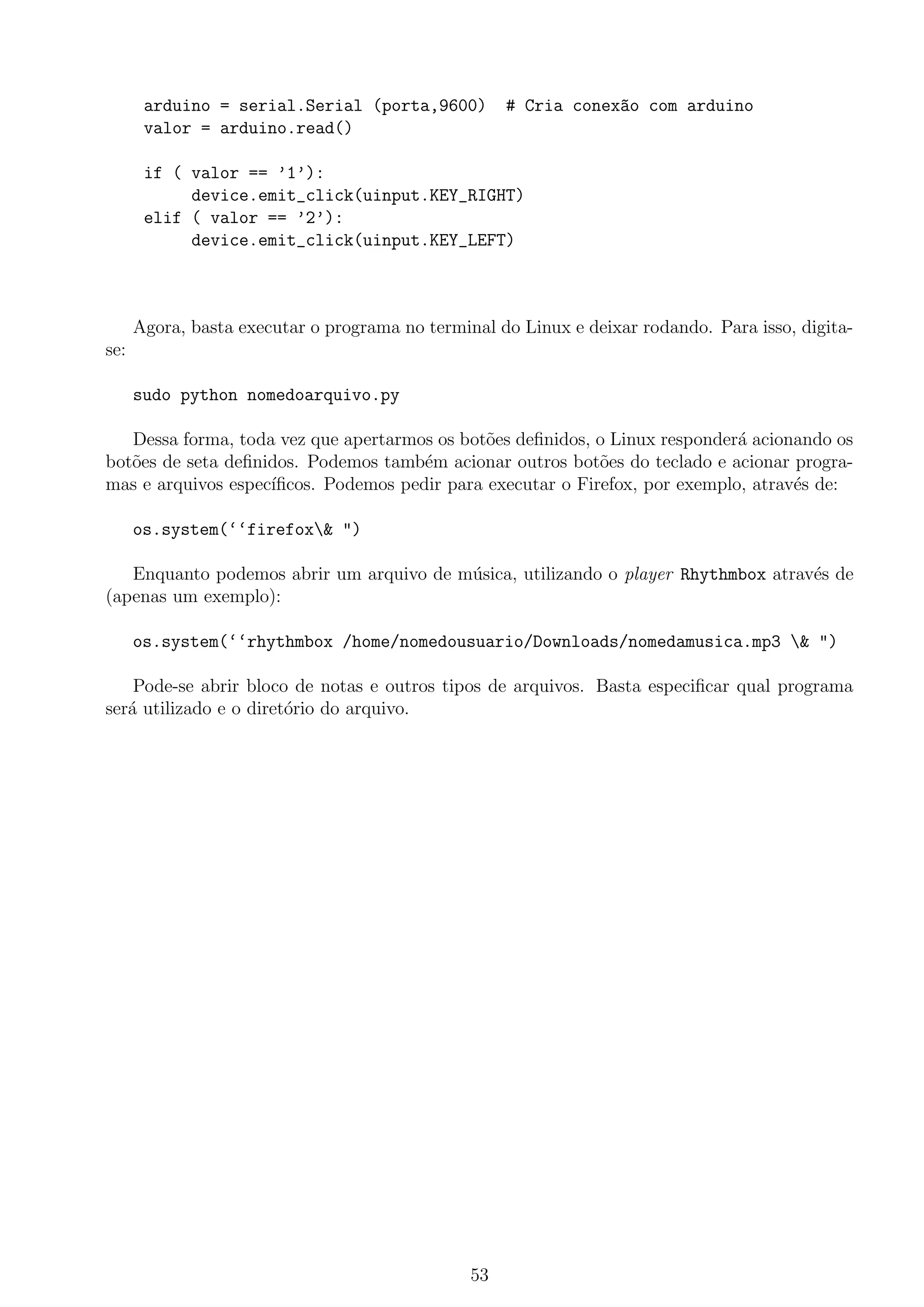 arduino = serial.Serial (porta,9600) # Cria conex~ao com arduino
valor = arduino.read()
if ( valor == ’1’):
device.emit_click(uinput.KEY_RIGHT)
elif ( valor == ’2’):
device.emit_click(uinput.KEY_LEFT)
Agora, basta executar o programa no terminal do Linux e deixar rodando. Para isso, digita-
se:
sudo python nomedoarquivo.py
Dessa forma, toda vez que apertarmos os bot˜oes deﬁnidos, o Linux responder´a acionando os
bot˜oes de seta deﬁnidos. Podemos tamb´em acionar outros bot˜oes do teclado e acionar progra-
mas e arquivos espec´ıﬁcos. Podemos pedir para executar o Firefox, por exemplo, atrav´es de:
os.system(‘‘firefox& ")
Enquanto podemos abrir um arquivo de m´usica, utilizando o player Rhythmbox atrav´es de
(apenas um exemplo):
os.system(‘‘rhythmbox /home/nomedousuario/Downloads/nomedamusica.mp3 & ")
Pode-se abrir bloco de notas e outros tipos de arquivos. Basta especiﬁcar qual programa
ser´a utilizado e o diret´orio do arquivo.
53
 