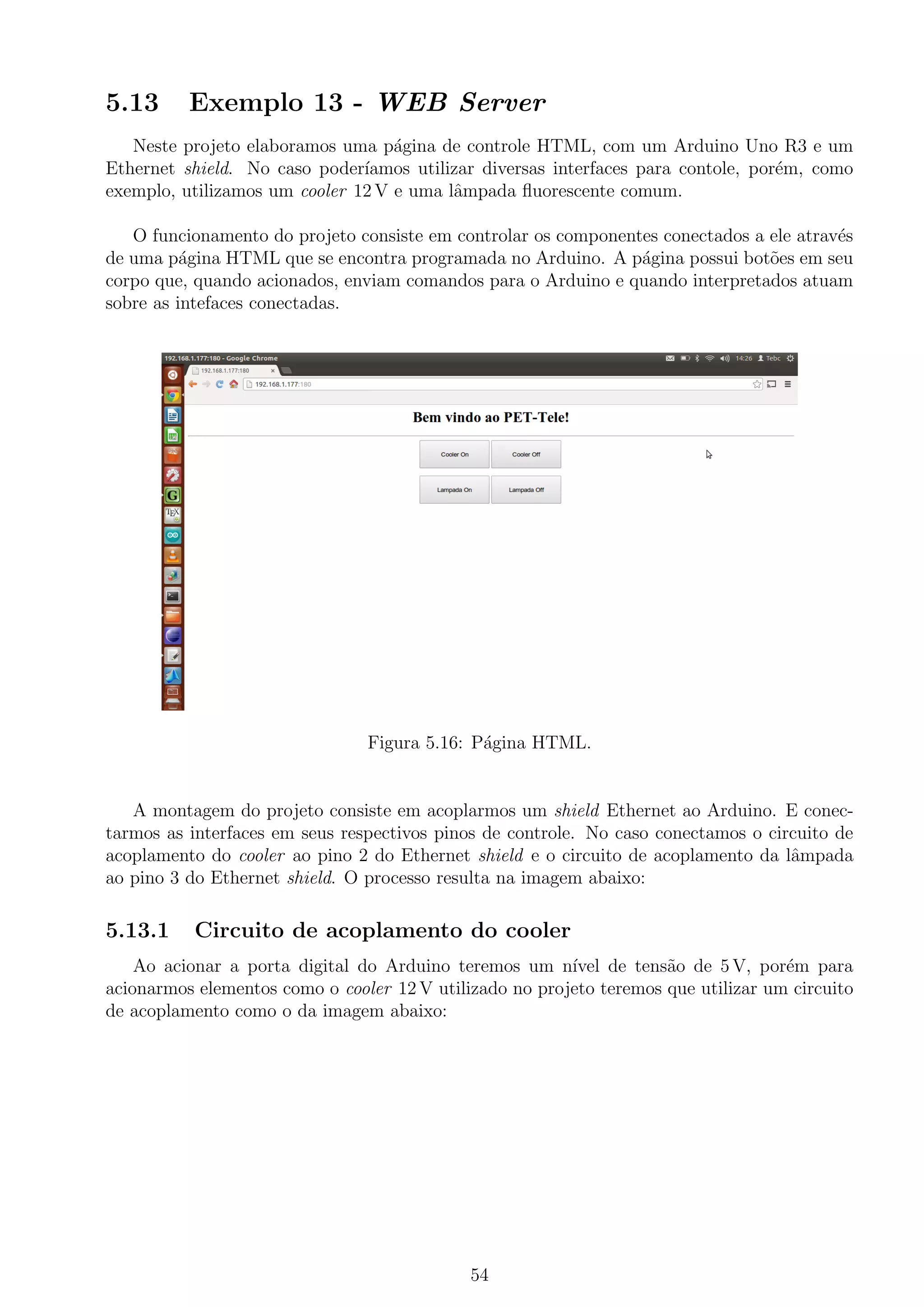5.13 Exemplo 13 - WEB Server
Neste projeto elaboramos uma p´agina de controle HTML, com um Arduino Uno R3 e um
Ethernet shield. No caso poder´ıamos utilizar diversas interfaces para contole, por´em, como
exemplo, utilizamos um cooler 12 V e uma lˆampada ﬂuorescente comum.
O funcionamento do projeto consiste em controlar os componentes conectados a ele atrav´es
de uma p´agina HTML que se encontra programada no Arduino. A p´agina possui bot˜oes em seu
corpo que, quando acionados, enviam comandos para o Arduino e quando interpretados atuam
sobre as intefaces conectadas.
Figura 5.16: P´agina HTML.
A montagem do projeto consiste em acoplarmos um shield Ethernet ao Arduino. E conec-
tarmos as interfaces em seus respectivos pinos de controle. No caso conectamos o circuito de
acoplamento do cooler ao pino 2 do Ethernet shield e o circuito de acoplamento da lˆampada
ao pino 3 do Ethernet shield. O processo resulta na imagem abaixo:
5.13.1 Circuito de acoplamento do cooler
Ao acionar a porta digital do Arduino teremos um n´ıvel de tens˜ao de 5 V, por´em para
acionarmos elementos como o cooler 12 V utilizado no projeto teremos que utilizar um circuito
de acoplamento como o da imagem abaixo:
54
 