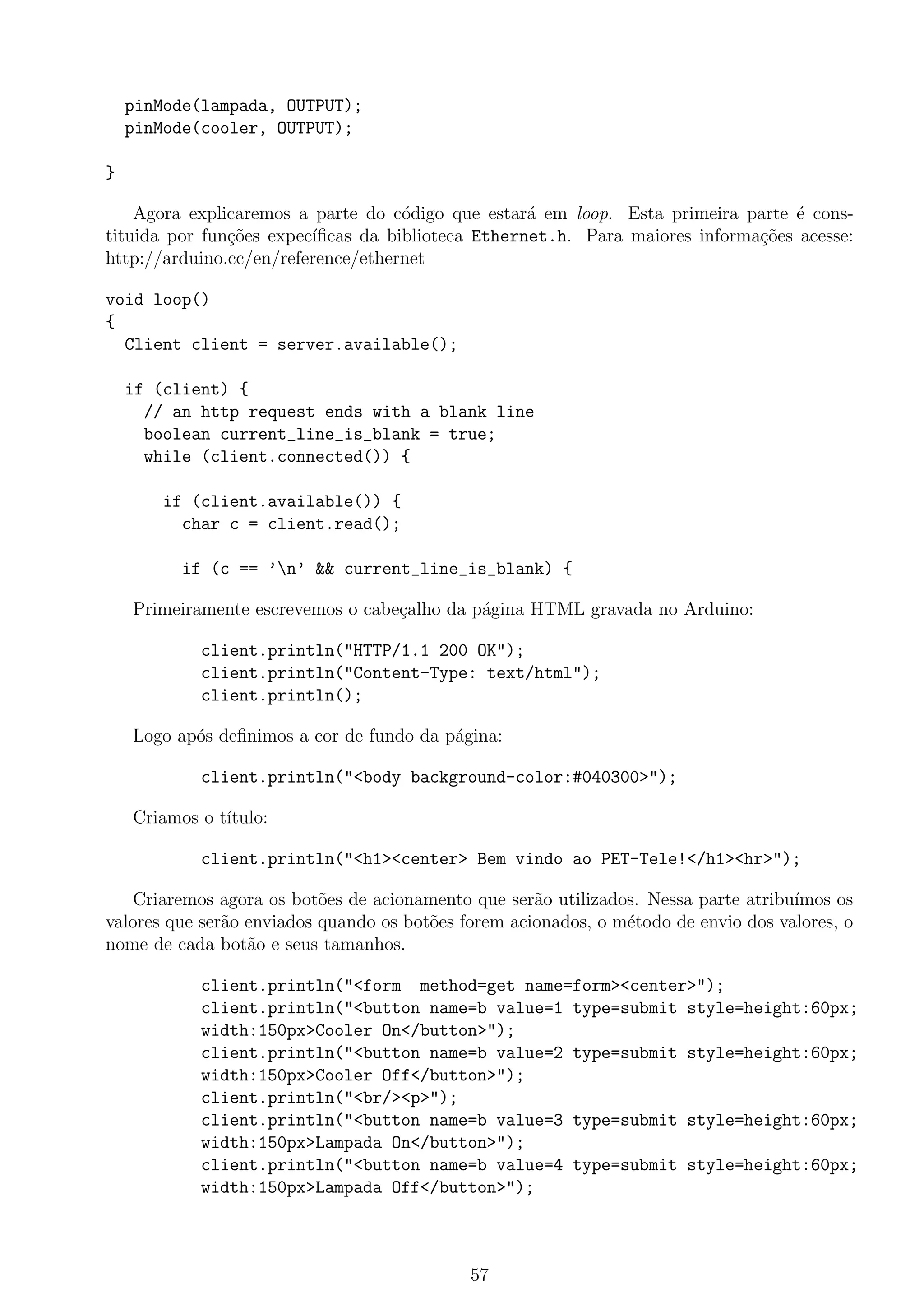 pinMode(lampada, OUTPUT);
pinMode(cooler, OUTPUT);
}
Agora explicaremos a parte do c´odigo que estar´a em loop. Esta primeira parte ´e cons-
tituida por fun¸c˜oes expec´ıﬁcas da biblioteca Ethernet.h. Para maiores informa¸c˜oes acesse:
http://arduino.cc/en/reference/ethernet
void loop()
{
Client client = server.available();
if (client) {
// an http request ends with a blank line
boolean current_line_is_blank = true;
while (client.connected()) {
if (client.available()) {
char c = client.read();
if (c == ’n’ && current_line_is_blank) {
Primeiramente escrevemos o cabe¸calho da p´agina HTML gravada no Arduino:
client.println("HTTP/1.1 200 OK");
client.println("Content-Type: text/html");
client.println();
Logo ap´os deﬁnimos a cor de fundo da p´agina:
client.println("<body background-color:#040300>");
Criamos o t´ıtulo:
client.println("<h1><center> Bem vindo ao PET-Tele!</h1><hr>");
Criaremos agora os bot˜oes de acionamento que ser˜ao utilizados. Nessa parte atribu´ımos os
valores que ser˜ao enviados quando os bot˜oes forem acionados, o m´etodo de envio dos valores, o
nome de cada bot˜ao e seus tamanhos.
client.println("<form method=get name=form><center>");
client.println("<button name=b value=1 type=submit style=height:60px;
width:150px>Cooler On</button>");
client.println("<button name=b value=2 type=submit style=height:60px;
width:150px>Cooler Off</button>");
client.println("<br/><p>");
client.println("<button name=b value=3 type=submit style=height:60px;
width:150px>Lampada On</button>");
client.println("<button name=b value=4 type=submit style=height:60px;
width:150px>Lampada Off</button>");
57
 