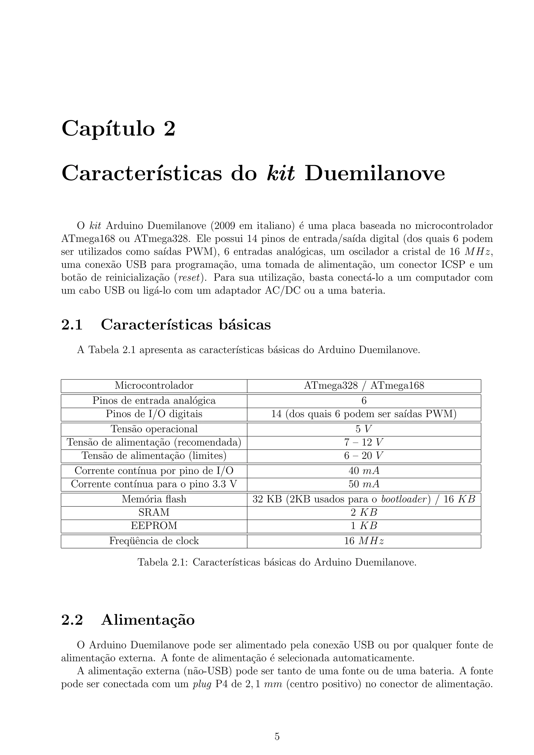 Cap´ıtulo 2
Caracter´ısticas do kit Duemilanove
O kit Arduino Duemilanove (2009 em italiano) ´e uma placa baseada no microcontrolador
ATmega168 ou ATmega328. Ele possui 14 pinos de entrada/sa´ıda digital (dos quais 6 podem
ser utilizados como sa´ıdas PWM), 6 entradas anal´ogicas, um oscilador a cristal de 16 MHz,
uma conex˜ao USB para programa¸c˜ao, uma tomada de alimenta¸c˜ao, um conector ICSP e um
bot˜ao de reinicializa¸c˜ao (reset). Para sua utiliza¸c˜ao, basta conect´a-lo a um computador com
um cabo USB ou lig´a-lo com um adaptador AC/DC ou a uma bateria.
2.1 Caracter´ısticas b´asicas
A Tabela 2.1 apresenta as caracter´ısticas b´asicas do Arduino Duemilanove.
Microcontrolador ATmega328 / ATmega168
Pinos de entrada anal´ogica 6
Pinos de I/O digitais 14 (dos quais 6 podem ser sa´ıdas PWM)
Tens˜ao operacional 5 V
Tens˜ao de alimenta¸c˜ao (recomendada) 7 – 12 V
Tens˜ao de alimenta¸c˜ao (limites) 6 – 20 V
Corrente cont´ınua por pino de I/O 40 mA
Corrente cont´ınua para o pino 3.3 V 50 mA
Mem´oria ﬂash 32 KB (2KB usados para o bootloader) / 16 KB
SRAM 2 KB
EEPROM 1 KB
Freq¨uˆencia de clock 16 MHz
Tabela 2.1: Caracter´ısticas b´asicas do Arduino Duemilanove.
2.2 Alimenta¸c˜ao
O Arduino Duemilanove pode ser alimentado pela conex˜ao USB ou por qualquer fonte de
alimenta¸c˜ao externa. A fonte de alimenta¸c˜ao ´e selecionada automaticamente.
A alimenta¸c˜ao externa (n˜ao-USB) pode ser tanto de uma fonte ou de uma bateria. A fonte
pode ser conectada com um plug P4 de 2, 1 mm (centro positivo) no conector de alimenta¸c˜ao.
5
 