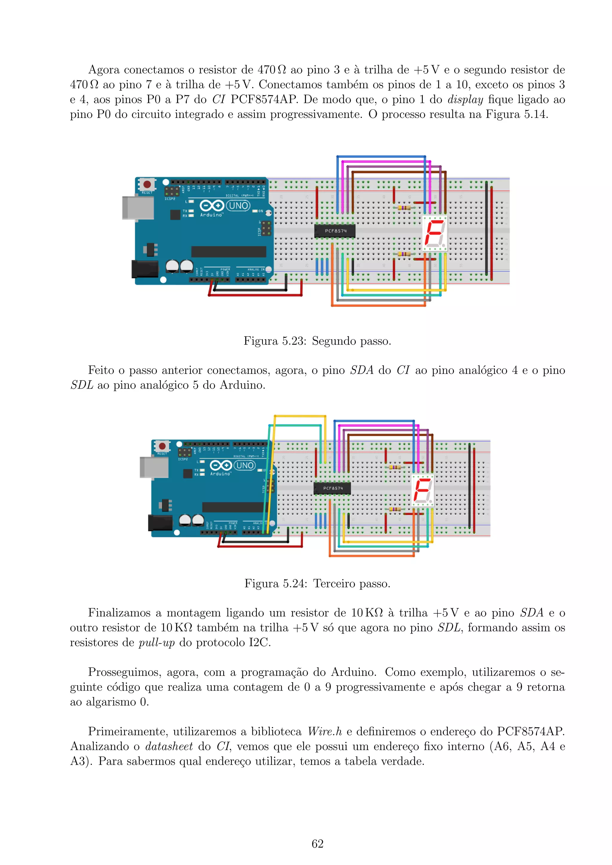Agora conectamos o resistor de 470 Ω ao pino 3 e `a trilha de +5 V e o segundo resistor de
470 Ω ao pino 7 e `a trilha de +5 V. Conectamos tamb´em os pinos de 1 a 10, exceto os pinos 3
e 4, aos pinos P0 a P7 do CI PCF8574AP. De modo que, o pino 1 do display ﬁque ligado ao
pino P0 do circuito integrado e assim progressivamente. O processo resulta na Figura 5.14.
Figura 5.23: Segundo passo.
Feito o passo anterior conectamos, agora, o pino SDA do CI ao pino anal´ogico 4 e o pino
SDL ao pino anal´ogico 5 do Arduino.
Figura 5.24: Terceiro passo.
Finalizamos a montagem ligando um resistor de 10 KΩ `a trilha +5 V e ao pino SDA e o
outro resistor de 10 KΩ tamb´em na trilha +5 V s´o que agora no pino SDL, formando assim os
resistores de pull-up do protocolo I2C.
Prosseguimos, agora, com a programa¸c˜ao do Arduino. Como exemplo, utilizaremos o se-
guinte c´odigo que realiza uma contagem de 0 a 9 progressivamente e ap´os chegar a 9 retorna
ao algarismo 0.
Primeiramente, utilizaremos a biblioteca Wire.h e deﬁniremos o endere¸co do PCF8574AP.
Analizando o datasheet do CI, vemos que ele possui um endere¸co ﬁxo interno (A6, A5, A4 e
A3). Para sabermos qual endere¸co utilizar, temos a tabela verdade.
62
 