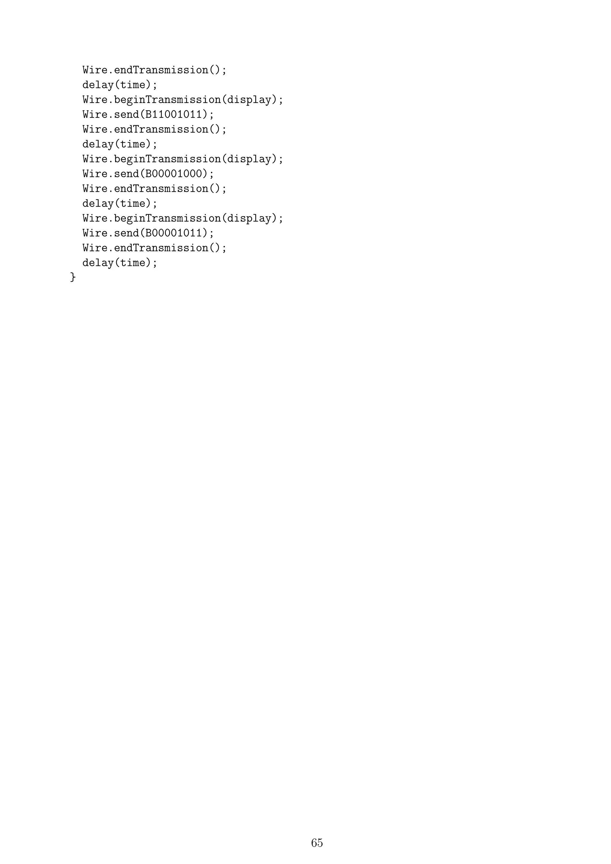 Wire.endTransmission();
delay(time);
Wire.beginTransmission(display);
Wire.send(B11001011);
Wire.endTransmission();
delay(time);
Wire.beginTransmission(display);
Wire.send(B00001000);
Wire.endTransmission();
delay(time);
Wire.beginTransmission(display);
Wire.send(B00001011);
Wire.endTransmission();
delay(time);
}
65
 