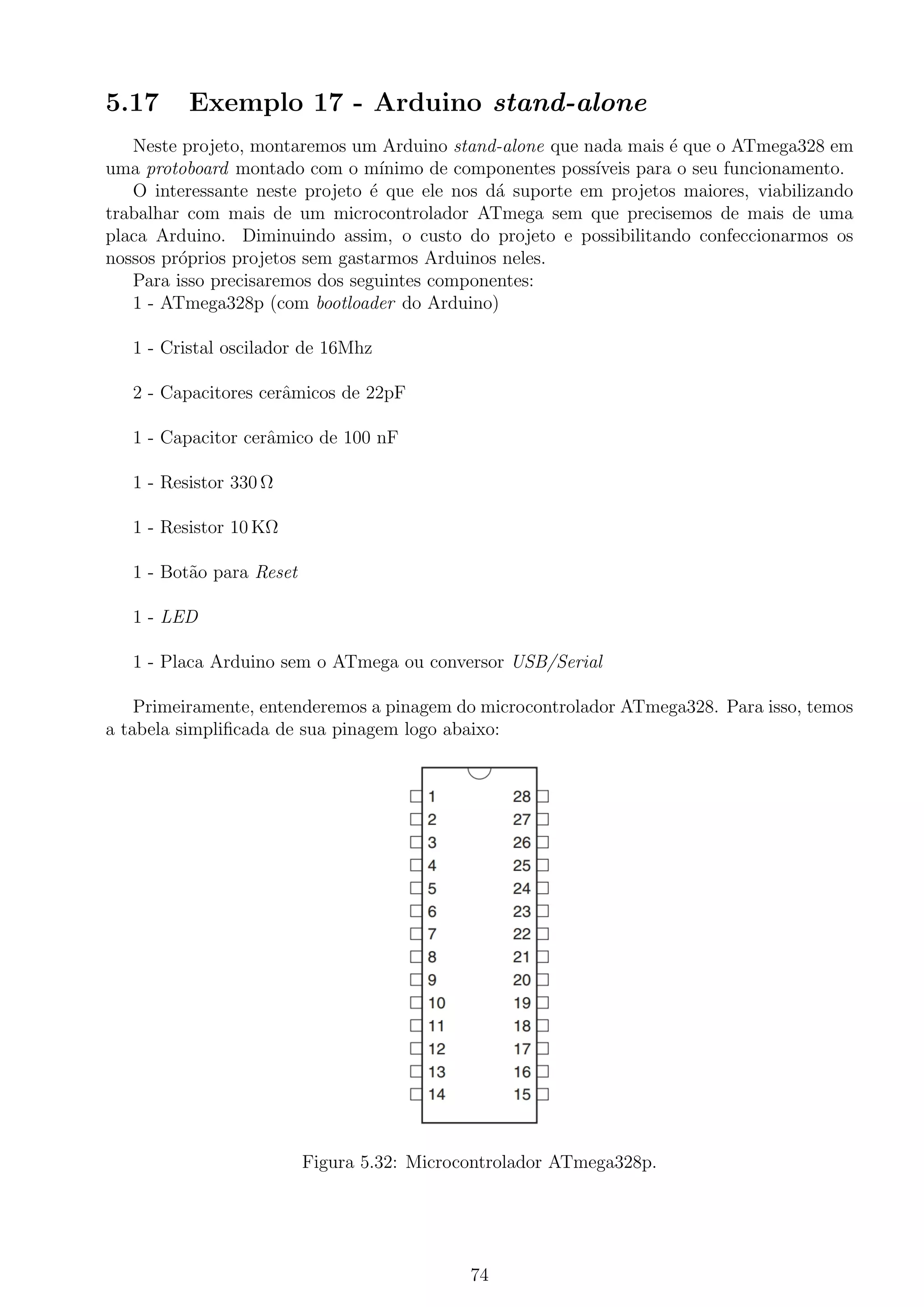 5.17 Exemplo 17 - Arduino stand-alone
Neste projeto, montaremos um Arduino stand-alone que nada mais ´e que o ATmega328 em
uma protoboard montado com o m´ınimo de componentes poss´ıveis para o seu funcionamento.
O interessante neste projeto ´e que ele nos d´a suporte em projetos maiores, viabilizando
trabalhar com mais de um microcontrolador ATmega sem que precisemos de mais de uma
placa Arduino. Diminuindo assim, o custo do projeto e possibilitando confeccionarmos os
nossos pr´oprios projetos sem gastarmos Arduinos neles.
Para isso precisaremos dos seguintes componentes:
1 - ATmega328p (com bootloader do Arduino)
1 - Cristal oscilador de 16Mhz
2 - Capacitores cerˆamicos de 22pF
1 - Capacitor cerˆamico de 100 nF
1 - Resistor 330 Ω
1 - Resistor 10 KΩ
1 - Bot˜ao para Reset
1 - LED
1 - Placa Arduino sem o ATmega ou conversor USB/Serial
Primeiramente, entenderemos a pinagem do microcontrolador ATmega328. Para isso, temos
a tabela simpliﬁcada de sua pinagem logo abaixo:
Figura 5.32: Microcontrolador ATmega328p.
74
 