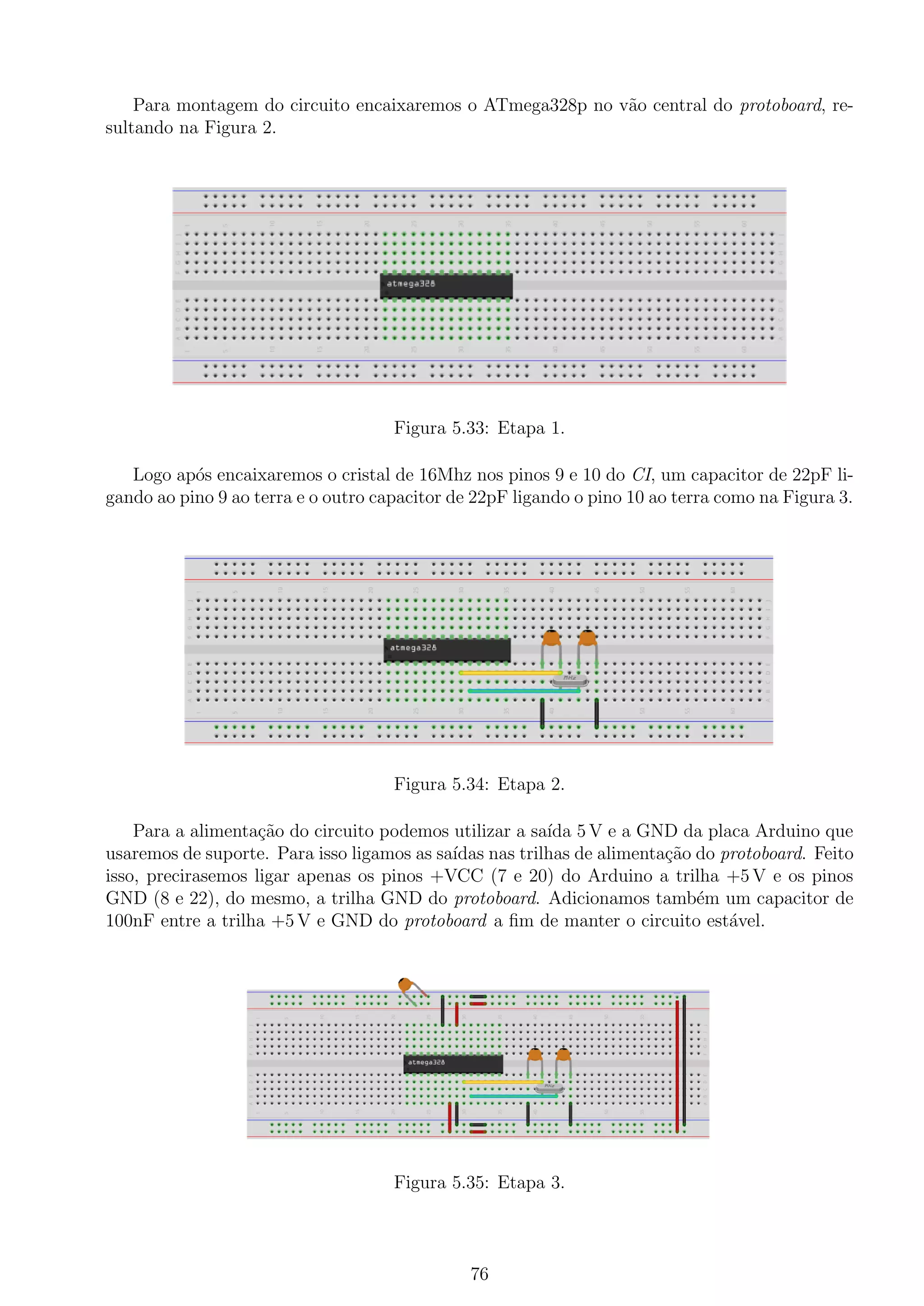 Para montagem do circuito encaixaremos o ATmega328p no v˜ao central do protoboard, re-
sultando na Figura 2.
Figura 5.33: Etapa 1.
Logo ap´os encaixaremos o cristal de 16Mhz nos pinos 9 e 10 do CI, um capacitor de 22pF li-
gando ao pino 9 ao terra e o outro capacitor de 22pF ligando o pino 10 ao terra como na Figura 3.
Figura 5.34: Etapa 2.
Para a alimenta¸c˜ao do circuito podemos utilizar a sa´ıda 5 V e a GND da placa Arduino que
usaremos de suporte. Para isso ligamos as sa´ıdas nas trilhas de alimenta¸c˜ao do protoboard. Feito
isso, precirasemos ligar apenas os pinos +VCC (7 e 20) do Arduino a trilha +5 V e os pinos
GND (8 e 22), do mesmo, a trilha GND do protoboard. Adicionamos tamb´em um capacitor de
100nF entre a trilha +5 V e GND do protoboard a ﬁm de manter o circuito est´avel.
Figura 5.35: Etapa 3.
76
 