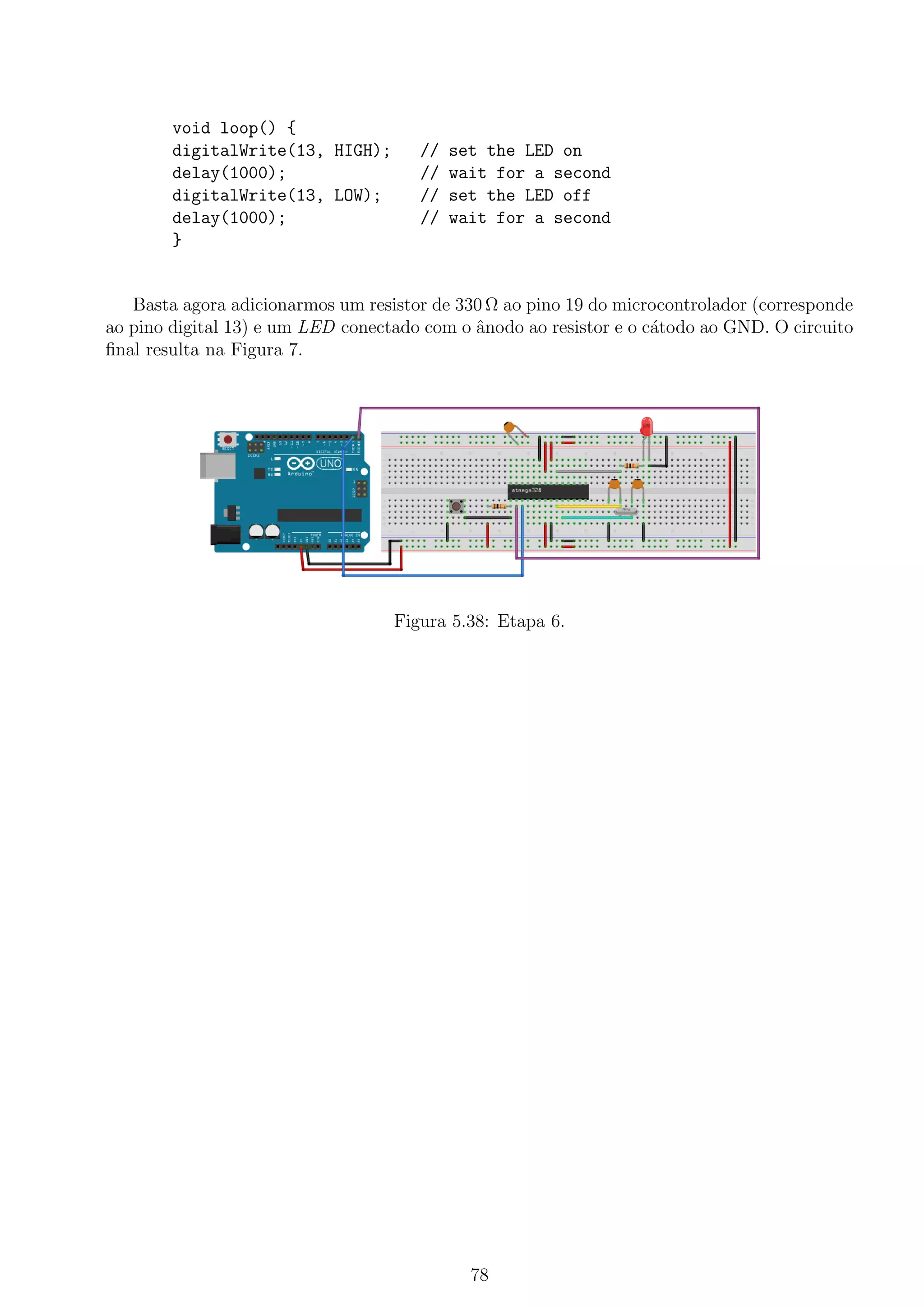 void loop() {
digitalWrite(13, HIGH); // set the LED on
delay(1000); // wait for a second
digitalWrite(13, LOW); // set the LED off
delay(1000); // wait for a second
}
Basta agora adicionarmos um resistor de 330 Ω ao pino 19 do microcontrolador (corresponde
ao pino digital 13) e um LED conectado com o ˆanodo ao resistor e o c´atodo ao GND. O circuito
ﬁnal resulta na Figura 7.
Figura 5.38: Etapa 6.
78
 