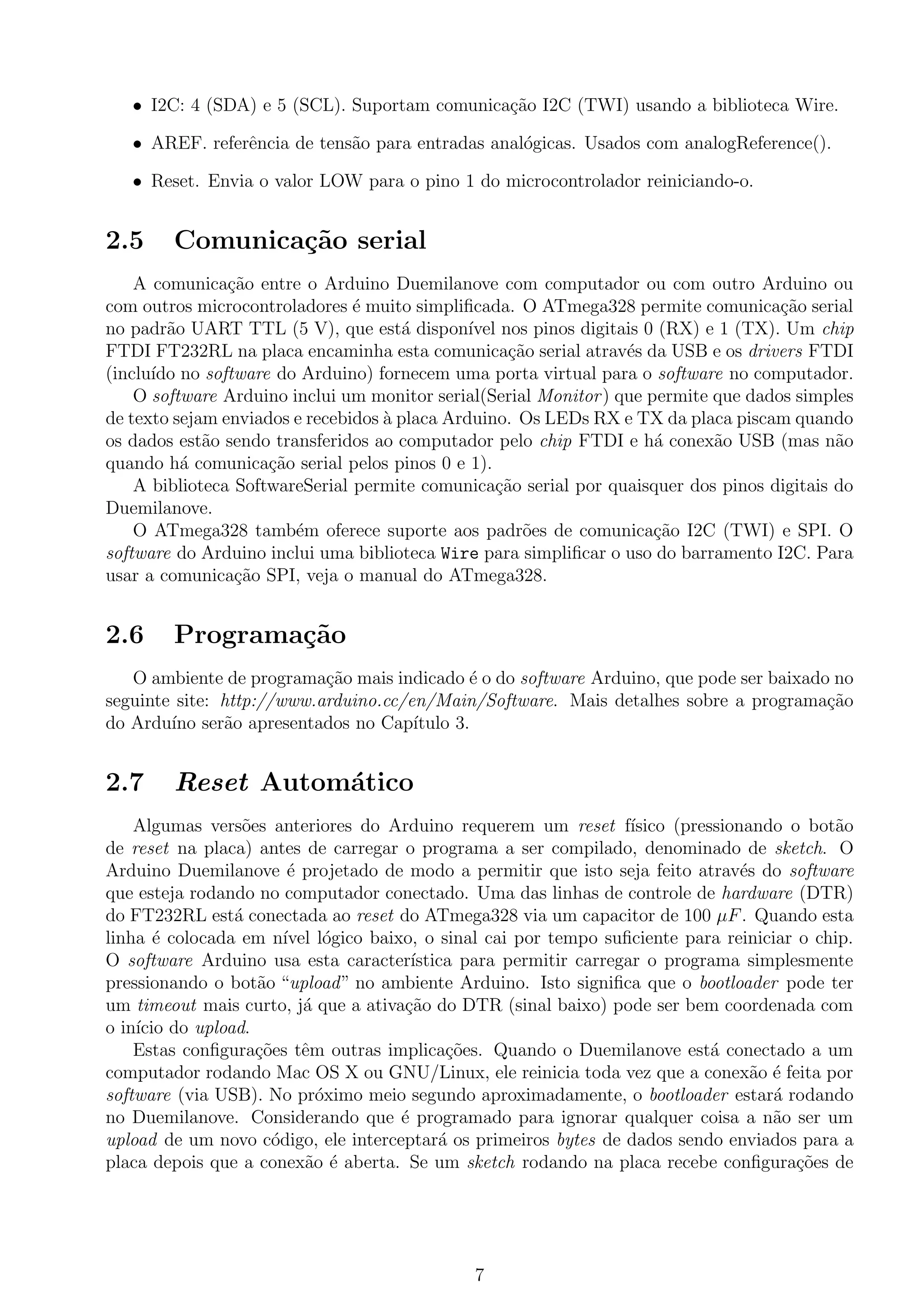 • I2C: 4 (SDA) e 5 (SCL). Suportam comunica¸c˜ao I2C (TWI) usando a biblioteca Wire.
• AREF. referˆencia de tens˜ao para entradas anal´ogicas. Usados com analogReference().
• Reset. Envia o valor LOW para o pino 1 do microcontrolador reiniciando-o.
2.5 Comunica¸c˜ao serial
A comunica¸c˜ao entre o Arduino Duemilanove com computador ou com outro Arduino ou
com outros microcontroladores ´e muito simpliﬁcada. O ATmega328 permite comunica¸c˜ao serial
no padr˜ao UART TTL (5 V), que est´a dispon´ıvel nos pinos digitais 0 (RX) e 1 (TX). Um chip
FTDI FT232RL na placa encaminha esta comunica¸c˜ao serial atrav´es da USB e os drivers FTDI
(inclu´ıdo no software do Arduino) fornecem uma porta virtual para o software no computador.
O software Arduino inclui um monitor serial(Serial Monitor) que permite que dados simples
de texto sejam enviados e recebidos `a placa Arduino. Os LEDs RX e TX da placa piscam quando
os dados est˜ao sendo transferidos ao computador pelo chip FTDI e h´a conex˜ao USB (mas n˜ao
quando h´a comunica¸c˜ao serial pelos pinos 0 e 1).
A biblioteca SoftwareSerial permite comunica¸c˜ao serial por quaisquer dos pinos digitais do
Duemilanove.
O ATmega328 tamb´em oferece suporte aos padr˜oes de comunica¸c˜ao I2C (TWI) e SPI. O
software do Arduino inclui uma biblioteca Wire para simpliﬁcar o uso do barramento I2C. Para
usar a comunica¸c˜ao SPI, veja o manual do ATmega328.
2.6 Programa¸c˜ao
O ambiente de programa¸c˜ao mais indicado ´e o do software Arduino, que pode ser baixado no
seguinte site: http://www.arduino.cc/en/Main/Software. Mais detalhes sobre a programa¸c˜ao
do Ardu´ıno ser˜ao apresentados no Cap´ıtulo 3.
2.7 Reset Autom´atico
Algumas vers˜oes anteriores do Arduino requerem um reset f´ısico (pressionando o bot˜ao
de reset na placa) antes de carregar o programa a ser compilado, denominado de sketch. O
Arduino Duemilanove ´e projetado de modo a permitir que isto seja feito atrav´es do software
que esteja rodando no computador conectado. Uma das linhas de controle de hardware (DTR)
do FT232RL est´a conectada ao reset do ATmega328 via um capacitor de 100 µF. Quando esta
linha ´e colocada em n´ıvel l´ogico baixo, o sinal cai por tempo suﬁciente para reiniciar o chip.
O software Arduino usa esta caracter´ıstica para permitir carregar o programa simplesmente
pressionando o bot˜ao “upload” no ambiente Arduino. Isto signiﬁca que o bootloader pode ter
um timeout mais curto, j´a que a ativa¸c˜ao do DTR (sinal baixo) pode ser bem coordenada com
o in´ıcio do upload.
Estas conﬁgura¸c˜oes tˆem outras implica¸c˜oes. Quando o Duemilanove est´a conectado a um
computador rodando Mac OS X ou GNU/Linux, ele reinicia toda vez que a conex˜ao ´e feita por
software (via USB). No pr´oximo meio segundo aproximadamente, o bootloader estar´a rodando
no Duemilanove. Considerando que ´e programado para ignorar qualquer coisa a n˜ao ser um
upload de um novo c´odigo, ele interceptar´a os primeiros bytes de dados sendo enviados para a
placa depois que a conex˜ao ´e aberta. Se um sketch rodando na placa recebe conﬁgura¸c˜oes de
7
 