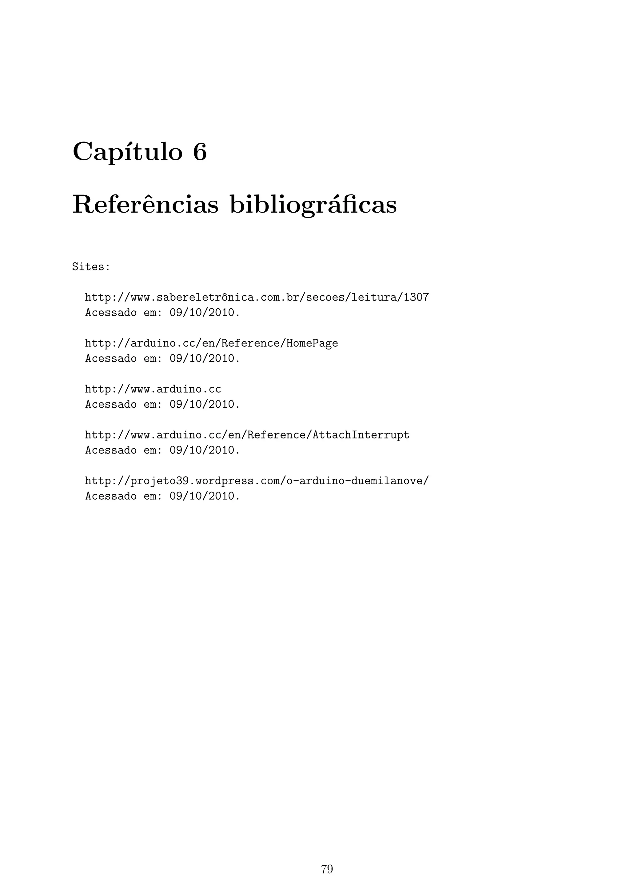 Cap´ıtulo 6
Referˆencias bibliogr´aﬁcas
Sites:
http://www.sabereletr^onica.com.br/secoes/leitura/1307
Acessado em: 09/10/2010.
http://arduino.cc/en/Reference/HomePage
Acessado em: 09/10/2010.
http://www.arduino.cc
Acessado em: 09/10/2010.
http://www.arduino.cc/en/Reference/AttachInterrupt
Acessado em: 09/10/2010.
http://projeto39.wordpress.com/o-arduino-duemilanove/
Acessado em: 09/10/2010.
79
 