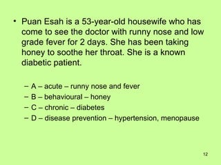 Puan Esah is a 53-year-old housewife who has come to see the doctor with runny nose and low grade fever for 2 days. She has been taking honey to soothe her throat. She is a known diabetic patient. A – acute – runny nose and fever B – behavioural – honey C – chronic – diabetes D – disease prevention – hypertension, menopause 
