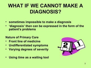 WHAT IF WE CANNOT MAKE A DIAGNOSIS? sometimes impossible to make a diagnosis ‘ diagnosis’ then can be expressed in the form of the patient’s problems Nature of Primary Care Front line of medicine Undifferentiated symptoms Varying degrees of severity Using time as a waiting tool 