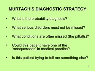 MURTAGH’S DIAGNOSTIC STRATEGY What is the probability diagnosis? What serious disorders must not be missed? What conditions are often missed (the pitfalls)? Could this patient have one of the ‘masquerades’ in medical practice? Is this patient trying to tell me something else? 