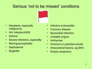 Serious ‘not to be missed’ conditions Neoplasia, especially malignancy HIV infection/AIDS Asthma Severe infections, especially: Meningoencephalitis Septicaemia Epiglottis Infective endocarditis Coronary disease Myocardial infarction Unstable angina Arrthymias Imminent or potential suicide Intracerebral lesions, eg SAH Ectopic pregnancy 