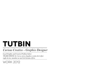 TUTBIN
Curious Creative - Graphics Designer
Local Graphic and Creative Problem Solver.
TRADUZIONE Se t’serva caicos d’grafica o venta che ti tfasi
veghe da tuc, mandme na mail che beicuma d’feru.

WORK 2012
 