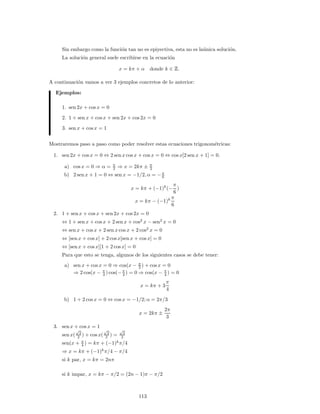Sin embargo como la funci´on tan no es epiyectiva, esta no es la´unica soluci´on.
La soluci´on general suele escribirse en la ecuaci´on
x = kπ + α donde k ∈ .
A continuaci´on vamos a ver 3 ejemplos concretos de lo anterior:
Ejemplos:
1. sen 2x + cos x = 0
2. 1 + sen x + cos x + sen 2x + cos 2x = 0
3. sen x + cos x = 1
Mostraremos paso a paso como poder resolver estas ecuaciones trigonom´etricas:
1. sen 2x + cos x = 0 ⇔ 2 sen x cos x + cos x = 0 ⇔ cos x[2 sen x + 1] = 0.
a) cos x = 0 ⇒ α = π
2 ⇒ x = 2kπ ± π
2
b) 2 sen x + 1 = 0 ⇔ sen x = −1/2, α = −π
6
x = kπ + (−1)k
(−
π
6
)
x = kπ − (−1)k π
6
2. 1 + sen x + cos x + sen 2x + cos 2x = 0
⇔ 1 + sen x + cos x + 2 sen x + cos2
x − sen2
x = 0
⇔ sen x + cos x + 2 sen x cos x + 2 cos2
x = 0
⇔ [sen x + cos x] + 2 cos x[sen x + cos x] = 0
⇔ [sen x + cos x][1 + 2 cosx] = 0
Para que esto se tenga, algunos de los siguientes casos se debe tener:
a) sen x + cos x = 0 ⇒ cos(x − π
2 ) + cos x = 0
⇒ 2 cos(x − π
4 ) cos(−π
4 ) = 0 ⇒ cos(x − π
4 ) = 0
x = kπ + 3
π
4
b) 1 + 2 cos x = 0 ⇔ cos x = −1/2; α = 2π/3
x = 2kπ ±
2π
3
3. sen x + cos x = 1
sen x(
√
2
2 ) + cos x(
√
2
2 ) =
√
2
2
sen(x + π
4 ) = kπ + (−1)k
π/4
⇒ x = kπ + (−1)k
π/4 − π/4
si k par, x = kπ = 2nπ
si k impar, x = kπ − π/2 = (2n − 1)π − π/2
113
 