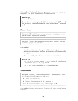 Observaci´on: Una forma de demostrar que un real c es una cota superior para
un conjunto A, es probar que ning´un real x > c pertenece a A.
Ejemplo 6.1.
A = x ∈ R : x2
≤ 2 .
Veamos si c = 3
2 es cota superior de A. Si x > 3
2 , entonces x2
> 3
2
2
= 9
4 > 2.
Por lo tanto x /∈ A. Esto quiere decir que ning´un real mayor que 3
2 puede estar
en A.
M´aximo y M´ınimo
Definici´on (M´aximo) Diremos que un conjunto A posee m´aximo, si posee
una cota superior que pertenece al conjunto.
Definici´on (M´ınimo) Diremos que un conjunto A posee m´ınimo, si posee una
cota inferior que pertenece al conjunto.
Observaci´on:
Estas dos deﬁniciones nos dicen que el m´aximo de un conjunto es el mayor
elemento del conjunto y que el m´ınimo de un conjunto es el menor elemento
del conjunto.
Si el m´aximo existe, este es ´unico. Lo mismo ocurre con el m´ınimo.
Ejemplo 6.2.
1. A = (−∞, 5) . No posee m´aximo, ya que el conjunto de todas las cotas
superiores es [5, ∞) y (−∞, 5] ∩ [5, ∞) = ∅.
2. A = [−1, 3] . Posee como m´ınimo a −1 y como m´aximo a 3.
Supremo e ´Inﬁmo
Definici´on (Supremo) Diremos que un conjunto A posee supremo, si existe
un real s que satisface las siguientes condiciones:
1. s es una cota superior de A.
2. Cualquier otra cota superior de A es mayor que s.
Al real s, lo llamaremos supremo de A y se denotara por sup A.
Observaci´on: Con la deﬁnici´on anterior el supremo es la menor de todas las cotas
superiores.
122
 