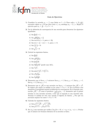 Ingenier´ıa Matem´atica
FACULTAD DE CIENCIAS
F´ISICAS Y MATEM´ATICAS
UNIVERSIDAD DE CHILE
Introducci´on al C´alculo
Gu´ıa de Ejercicios
1. Considere la sucesi´on an = 1
n cuyo l´ımite es l = 0. Para cada ǫ ∈ {1, 1
100 }
encuentre alg´un n0 ∈ Æ que para todo n ≥ n0 satisfaga |an − l| ≤ ǫ. Repita el
ejercicio para an = 2
n2 − 1 y l = −1.
2. Use la deﬁnici´on de convergencia de una sucesi´on para demostrar las siguientes
igualdades.
a) l´ım 2n−5
2n−7 = 1.
b) l´ım 2n2
+1
3n2+6n+2 = 2
3 .
c) l´ım cos(n!πx) = 1, para x ∈ É.
d) l´ım n(|x + 1
n | − |x|) = −1, para x < 0.
e) l´ım a
n
n
b = 0.
f ) l´ım 1
n = 0.
3. Calcule los siguientes l´ımites.
a) l´ım 2n+4
3n+1 .
b) l´ım 4n4
+2
5n5−6n+1 .
c) l´ım n−n3
+3
n3+n−7 .
d) l´ım n
√
n−n+3
n2+n−7 (puede usar 2(f)).
e) l´ım (−1)n
n .
f ) l´ım m´ax{(−1)n
n , (−1)n+1
n }.
g) l´ım n(−1)n
1−(n+3)4 .
h) l´ım n−sen(n)
n2−16 .
4. Demuestre que si l´ım an = l entonces l´ım an+1 = l, l´ım an+2 = l, l´ım an−1 = l,
l´ım a2n = l y l´ım a2n+1 = l.
5. Demuestre que si
√
an es una sucesi´on con l´ım an = l entonces l´ım
√
an =
√
l.
Se sugiere que separe su an´alisis en los casos l = 0 y l > 0. En el primero caso
demuestre la propiedad usando la deﬁnici´on de convergencia. En el segundo caso,
escriba
√
an −
√
l como el producto 1
√
an+
√
l
(an − l), demuestre que el primer
t´ermino es una sucesi´on acotada y note que el segundo es una sucesi´on nula.
Termine el an´alisis de este caso usando el ´algebra de l´ımites. ¿ Por qu´e era
necesario separar los casos l = 0 y l > 0?.
6. Calcular los siguientes l´ımites.
a) l´ım( n +
√
n − n −
√
n).
b) l´ım(
√
n + 1 −
√
n)
√
n + 3.
7. Sea (un) una sucesi´on que veriﬁca (∃n0)(∀ǫ > 0) n > n0 ⇒ |un −u| < ǫ. Probar
que el n´umero de t´erminos distintos de la sucesi´on es ﬁnito.
148
 