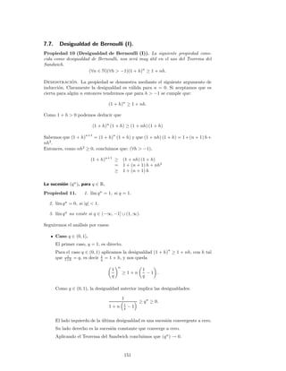 7.7. Desigualdad de Bernoulli (I).
Propiedad 10 (Desigualdad de Bernoulli (I)). La siguiente propiedad cono-
cida como desigualdad de Bernoulli, nos ser´a muy ´util en el uso del Teorema del
Sandwich.
(∀n ∈ N)(∀h > −1)(1 + h)n
≥ 1 + nh.
Demostraci´on. La propiedad se demuestra mediante el siguiente argumento de
inducci´on. Claramente la desigualdad es v´alida para n = 0. Si aceptamos que es
cierta para alg´un n entonces tendremos que para h > −1 se cumple que:
(1 + h)n
≥ 1 + nh.
Como 1 + h > 0 podemos deducir que
(1 + h)n
(1 + h) ≥ (1 + nh) (1 + h)
Sabemos que (1 + h)
n+1
= (1 + h)
n
(1 + h) y que (1 + nh) (1 + h) = 1+(n + 1) h+
nh2
.
Entonces, como nh2
≥ 0, concluimos que: (∀h > −1),
(1 + h)n+1
≥ (1 + nh) (1 + h)
= 1 + (n + 1) h + nh2
≥ 1 + (n + 1) h
La sucesi´on (qn
), para q ∈ R.
Propiedad 11. 1. l´ım qn
= 1, si q = 1.
2. l´ım qn
= 0, si |q| < 1.
3. l´ım qn
no existe si q ∈ (−∞, −1] ∪ (1, ∞).
Seguiremos el an´alisis por casos:
Caso q ∈ (0, 1].
El primer caso, q = 1, es directo.
Para el caso q ∈ (0, 1) aplicamos la desigualdad (1 + h)
n
≥ 1 + nh, con h tal
que 1
1+h = q, es decir 1
q = 1 + h, y nos queda
1
q
n
≥ 1 + n
1
q
− 1 .
Como q ∈ (0, 1), la desigualdad anterior implica las desigualdades:
1
1 + n 1
q − 1
≥ qn
≥ 0.
El lado izquierdo de la ´ultima desigualdad es una sucesi´on convergente a cero.
Su lado derecho es la sucesi´on constante que converge a cero.
Aplicando el Teorema del Sandwich concluimos que (qn
) → 0.
151
 