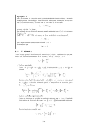 Ejemplo 7.8.
Para la sucesi´on (sn) deﬁnida anteriormente sabemos que es creciente y acotada
superiormente. En virtud del Teorema de las Sucesiones Mon´otonas se concluye
que (sn) es convergente. Veremos que en este caso, la recurrencia
sn+1 =
√
2 + sn,
permite calcular ℓ = l´ım sn.
Recordando un ejercicio de la semana pasada, sabemos que si (sn) → ℓ entonces
(sn+1) → ℓ y√
2 + sn →
√
2 + ℓ. De este modo, se tiene la siguiente ecuaci´on para ℓ.
ℓ =
√
2 + ℓ.
Esta ecuaci´on tiene como ´unica soluci´on a ℓ = 2.
Se concluye que
(sn) → 2.
7.11. El n´umero e
Como ´ultimo ejemplo estudiaremos la sucesi´on (sn) dada a continuaci´on, que per-
tenece a la familia de sucesiones de la forma ((1 + hn)n
), con (hn) → 0.
sn = 1 +
1
n
n
(sn) es creciente
Como 1 + 1
n = n+1
n y 1 + 1
n+1 = n+2
n+1 , al reemplazar sn+1 y sn en sn+1
sn
se
obtiene.
sn+1
sn
=
1 + 1
n+1
n+1
1 + 1
n
n =
n
(n + 1)
(n + 2)
(n + 1)
n+1
1 +
1
n
.
La expresi´on n
n+1
(n+2)
(n+1) es igual a 1 − 1
n+1 1 + 1
n+1 , que a su vez es igual
a 1 − 1
(n+1)2 . Entonces, podemos aplicar la desigualdad de Bernoulli, para
h = − 1
(n+1)2 y obtener
sn+1
sn
= 1 −
1
(n + 1)
2
n+1
1 +
1
n
≥ 1 −
1
n + 1
1 +
1
n
= 1
(sn) es acotada superiormente
Como ya vimos que la sucesi´on es creciente, sabemos que sn ≤ s2n. Usando la
desigualdad de Bernoulli (III) para u = 1
2n ∈ −1, 1
n obtenemos lo siguiente.
1 +
1
2n
n
≤
1
1 − n 1
2n
= 2.
De aqu´ı, podemos concluir que
sn ≤ s2n = 1 +
1
2n
2n
≤ 4.
159
 