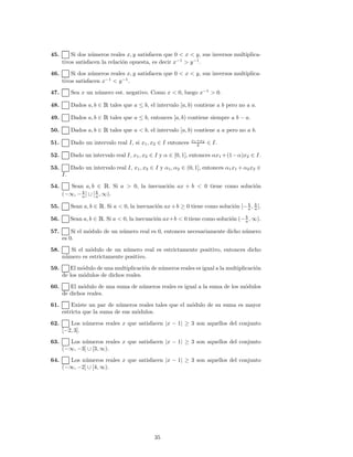 45. Si dos n´umeros reales x, y satisfacen que 0 < x < y, sus inversos multiplica-
tivos satisfacen la relaci´on opuesta, es decir x−1
> y−1
.
46. Si dos n´umeros reales x, y satisfacen que 0 < x < y, sus inversos multiplica-
tivos satisfacen x−1
< y−1
.
47. Sea x un n´umero est. negativo. Como x < 0, luego x−1
> 0.
48. Dados a, b ∈ Ê tales que a ≤ b, el intervalo [a, b) contiene a b pero no a a.
49. Dados a, b ∈ Ê tales que a ≤ b, entonces [a, b) contiene siempre a b − a.
50. Dados a, b ∈ Ê tales que a < b, el intervalo [a, b) contiene a a pero no a b.
51. Dado un intervalo real I, si x1, x2 ∈ I entonces x1+x2
2 ∈ I.
52. Dado un intervalo real I, x1, x2 ∈ I y α ∈ [0, 1], entonces αx1 +(1−α)x2 ∈ I.
53. Dado un intervalo real I, x1, x2 ∈ I y α1, α2 ∈ (0, 1], entonces α1x1 +α2x2 ∈
I.
54. Sean a, b ∈ Ê. Si a > 0, la inecuaci´on ax + b < 0 tiene como soluci´on
(−∞, − b
a ] ∪ [ b
a , ∞).
55. Sean a, b ∈ Ê. Si a < 0, la inecuaci´on ax+b ≥ 0 tiene como soluci´on [− b
a , b
a ].
56. Sean a, b ∈ Ê. Si a < 0, la inecuaci´on ax+b < 0 tiene como soluci´on (− b
a , ∞).
57. Si el m´odulo de un n´umero real es 0, entonces necesariamente dicho n´umero
es 0.
58. Si el m´odulo de un n´umero real es estrictamente positivo, entonces dicho
n´umero es estrictamente positivo.
59. El m´odulo de una multiplicaci´on de n´umeros reales es igual a la multiplicaci´on
de los m´odulos de dichos reales.
60. El m´odulo de una suma de n´umeros reales es igual a la suma de los m´odulos
de dichos reales.
61. Existe un par de n´umeros reales tales que el m´odulo de su suma es mayor
estricta que la suma de sus m´odulos.
62. Los n´umeros reales x que satisfacen |x − 1| ≥ 3 son aquellos del conjunto
[−2, 3].
63. Los n´umeros reales x que satisfacen |x − 1| ≥ 3 son aquellos del conjunto
(−∞, −3] ∪ [3, ∞).
64. Los n´umeros reales x que satisfacen |x − 1| ≥ 3 son aquellos del conjunto
(−∞, −2] ∪ [4, ∞).
35
 