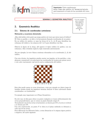 Importante: Visita regularmente
http://www.dim.uchile.cl/~docencia/calculo
para mantenerte al tanto de las novedades del curso.
Ingenier´ıa Matem´atica
FACULTAD DE CIENCIAS
F´ISICAS Y MATEM´ATICAS
UNIVERSIDAD DE CHILE
Introducci´on al C´alculo
Usa este margen
para consultar
m´as r´apido el
material. Haz
tambi´en tus
propias
anotaciones.
SEMANA 3: GEOMETR´IA ANAL´ITICA
2. Geometr´ıa Anal´ıtica
2.1. Sistema de coordenadas cartesianas
Motivaci´on y ecuaciones elementales
¿Has o´ıdo hablar sobre gente que juega ajedrez sin tener que mirar nunca el tablero?
S´ı!. Esto es posible, y se debe a la herramienta llamada coordenadas de un punto.
En un tablero de ajedrez, se usan las letras de la A a la H para identiﬁcar las
columnas del tablero y los n´umeros del 1 al 8 para identiﬁcar sus ﬁlas.
Observa la ﬁgura de la abajo, all´ı aparece el t´ıpico tablero de ajedrez, con sus
columnas y ﬁlas rotuladas seg´un la regla enunciada anteriormente.
As´ı por ejemplo, la torre blanca comienza ubicandose en la coordenada (1, A) del
tablero.
Con esta t´ecnica, los jugadores pueden anotar sus jugadas, en los partidos, o sim-
plemente comunicarle a su adversario las coordenadas de la pieza que piensa mover
y este sabe exactamente cual ser´a la nueva conﬁguraci´on del tablero
B C D E F G H
1
2
3
4
5
6
8
7
A
Esta idea puede usarse en otras situaciones, como por ejemplo un cl´asico juego de
batallas navales donde los jugadores intentan destruir el barco adversario dando
coordenadas a su bombardeos.
Un ejemplo muy importante es el Plano Geom´etrico.
En este caso, la idea para ubicar un punto cualquiera es trazar arbitrariamente dos
rectas perpendiculares, que se cortan un punto llamado origen O.
Normalmente una de las rectas es horizontal y se denota por OX y la otra es vertical
y se denota por OY .
Con esta construcci´on, un punto P se ubica en el plano midiendo su distancia a
cada una de las rectas.
Para diferenciar los diferentes lados, a estas distancias se le asignan signos positivo
o negativo, del modo siguiente:
39
 