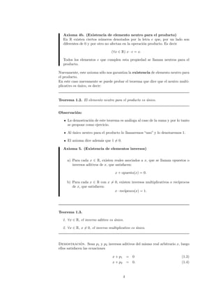 Axioma 4b. (Existencia de elemento neutro para el producto)
En R existen ciertos n´umeros denotados por la letra e que, por un lado son
diferentes de 0 y por otro no afectan en la operaci´on producto. Es decir
(∀x ∈ R) x · e = x.
Todos los elementos e que cumplen esta propiedad se llaman neutros para el
producto.
Nuevamente, este axioma s´olo nos garantiza la existencia de elemento neutro para
el producto.
En este caso nuevamente se puede probar el teorema que dice que el neutro multi-
plicativo es ´unico, es decir:
Teorema 1.2. El elemento neutro para el producto es ´unico.
Observaci´on:
La demostraci´on de este teorema es an´aloga al caso de la suma y por lo tanto
se propone como ejercicio.
Al ´unico neutro para el producto lo llamaremos “uno” y lo denotaremos 1.
El axioma dice adem´as que 1 = 0.
Axioma 5. (Existencia de elementos inversos)
a) Para cada x ∈ R, existen reales asociados a x, que se llaman opuestos o
inversos aditivos de x, que satisfacen:
x + opuesto(x) = 0.
b) Para cada x ∈ R con x = 0, existen inversos multiplicativos o rec´ıprocos
de x, que satisfacen:
x · rec´ıproco(x) = 1.
Teorema 1.3.
1. ∀x ∈ R, el inverso aditivo es ´unico.
2. ∀x ∈ R, x = 0, el inverso multiplicativo es ´unico.
Demostraci´on. Sean p1 y p2 inversos aditivos del mismo real arbitrario x, luego
ellos satisfacen las ecuaciones
x + p1 = 0 (1.3)
x + p2 = 0. (1.4)
4
 