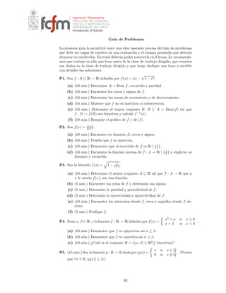 Ingenier´ıa Matem´atica
FACULTAD DE CIENCIAS
F´ISICAS Y MATEM´ATICAS
UNIVERSIDAD DE CHILE
Introducci´on al C´alculo
Gu´ıa de Problemas
La presente gu´ıa le permitir´a tener una idea bastante precisa del tipo de problemas
que debe ser capaz de resolver en una evaluaci´on y el tiempo promedio que deber´ıa
demorar en resolverlos. En total deber´ıa poder resolverla en 3 horas. Le recomenda-
mos que trabaje en ella una hora antes de la clase de trabajo dirigido, que resuelva
sus dudas en la clase de trabajo dirigido y que luego dedique una hora a escribir
con detalles las soluciones.
P1. Sea f : A ⊆ Ê → Ê deﬁnida por f(x) = |x| −
√
1 − x2.
(a) (10 min.) Determine A = Dom f, recorrido y paridad.
(b) (10 min.) Encuentre los ceros y signos de f.
(c) (10 min.) Determine las zonas de crecimiento y de decrecimiento.
(d) (10 min.) Muestre que f no es inyectiva ni sobreyectiva.
(e) (10 min.) Determine el mayor conjunto B, B ⊆ A = Dom(f) tal que
f : B → f(B) sea biyectiva y calcule f−1
(x).
(f) (10 min.) Bosqueje el gr´aﬁco de f y de |f|.
P2. Sea f(x) = x+1
2x+1 .
(a) (10 min.) Encuentre su dominio A, ceros y signos.
(b) (10 min.) Pruebe que f es inyectiva.
(c) (10 min.) Demuestre que el recorrido de f es Ê  {1
2 }.
(d) (10 min.) Encuentre la funci´on inversa de f : A → Ê  {1
2 } y explicite su
dominio y recorrido.
P3. Sea la f´ormula f(x) = 1 − 2
1+x .
(a) (10 min.) Determine el mayor conjunto A ⊆ Ê tal que f : A → Ê que a
x le asocia f(x), sea una funci´on.
(b) (5 min.) Encuentre los ceros de f y determine sus signos.
(c) (5 min.) Determine la paridad y periodicidad de f.
(d) (5 min.) Determine la inyectividad y epiyectividad de f.
(e) (10 min.) Encuentre los intervalos donde f crece y aquellos donde f de-
crece.
(f) (5 min.) Graﬁque f.
P4. Sean α, β ∈ Ê, y la funci´on f : Ê → Ê deﬁnida por f(x) =
x2
+ α si x ≥ 0
x + β si x < 0
.
(a) (10 min.) Demuestre que f es epiyectiva ssi α ≤ β.
(b) (10 min.) Demuestre que f es inyectiva ssi α ≥ β.
(c) (10 min.) ¿Cu´al es el conjunto B = {(α, β) ∈ Ê2
|f biyectiva}?
P5. (15 min.) Sea la funci´on g : R → R dada por g(x) =
x si x ∈ Q
0 si x /∈ Q
. Pruebe
que ∀x ∈ R, |g(x)| ≤ |x|.
92
 