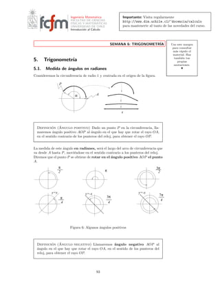 Importante: Visita regularmente
http://www.dim.uchile.cl/~docencia/calculo
para mantenerte al tanto de las novedades del curso.
Ingenier´ıa Matem´atica
FACULTAD DE CIENCIAS
F´ISICAS Y MATEM´ATICAS
UNIVERSIDAD DE CHILE
Introducci´on al C´alculo
Usa este margen
para consultar
m´as r´apido el
material. Haz
tambi´en tus
propias
anotaciones.
SEMANA 6: TRIGONOMETR´IA
5. Trigonometr´ıa
5.1. Medida de ´angulos en radianes
Consideremos la circunferencia de radio 1 y centrada en el origen de la ﬁgura.
A
P
α
x
Definici´on (´Angulo positivo) Dado un punto P en la circunferencia, lla-
maremos ´angulo positivo AOP al ´angulo en el que hay que rotar el rayo OA,
en el sentido contrario de los punteros del reloj, para obtener el rayo OP.
La medida de este ´angulo en radianes, ser´a el largo del arco de circunferencia que
va desde A hasta P, movi´endose en el sentido contrario a los punteros del reloj.
Diremos que el punto P se obtiene de rotar en el ´angulo positivo AOP el punto
A.
π
2
π
4
y=x y=-x
7π
4
y=-x
3π
4
3π
2π
Figura 6: Algunos ´angulos positivos
Definici´on (´Angulo negativo) Llamaremos ´angulo negativo AOP al
´angulo en el que hay que rotar el rayo OA, en el sentido de los punteros del
reloj, para obtener el rayo OP.
93
 