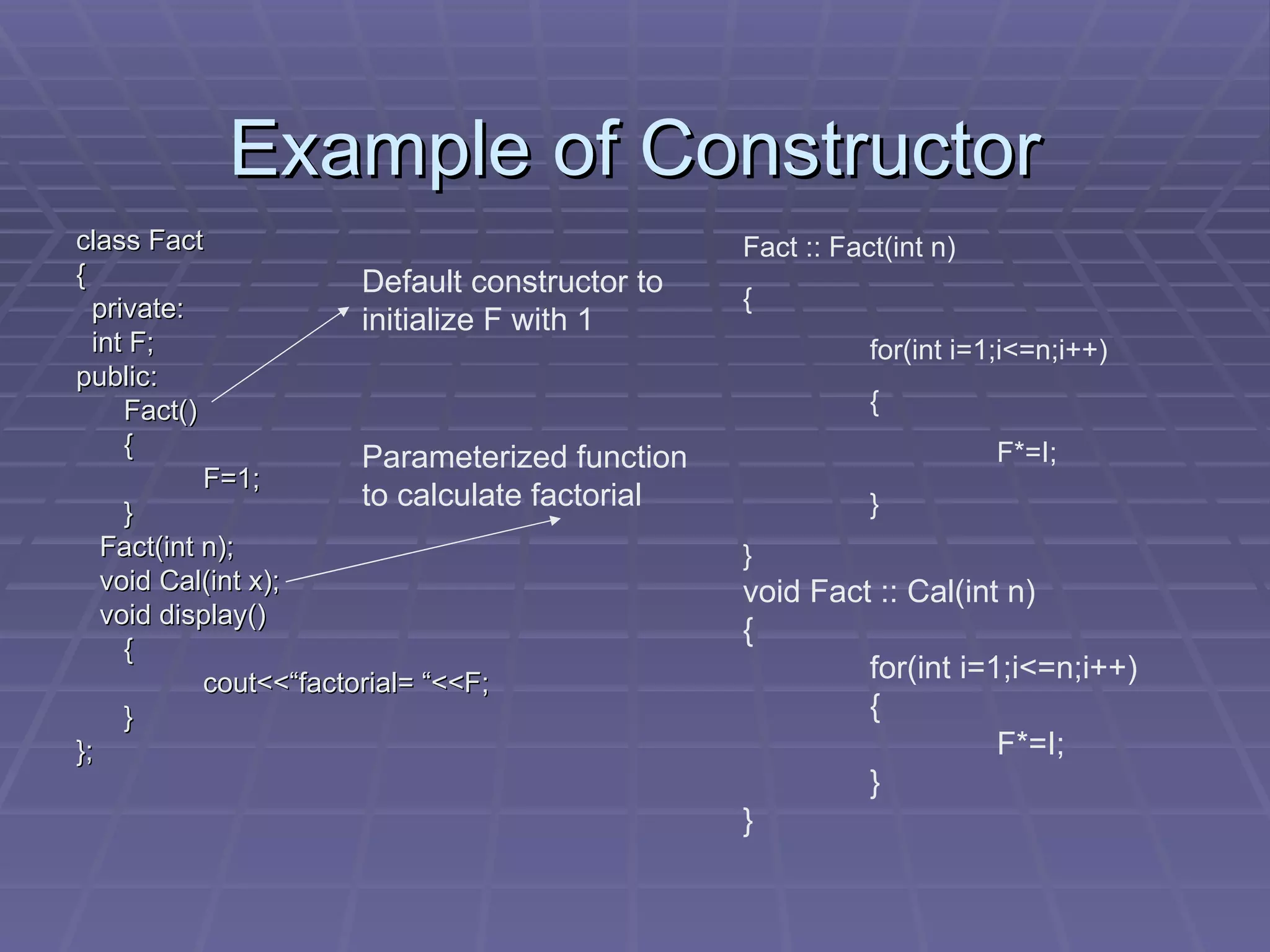 Example of Constructor class Fact { private: int F; public: Fact() { F=1; } Fact(int n); void Cal(int x); void display() { cout<<“factorial= “<<F; } }; Default constructor to initialize F with 1 Parameterized function to calculate factorial Fact :: Fact(int n) { for(int i=1;i<=n;i++) { F*=I; } } void Fact :: Cal(int n) { for(int i=1;i<=n;i++) { F*=I; } } 