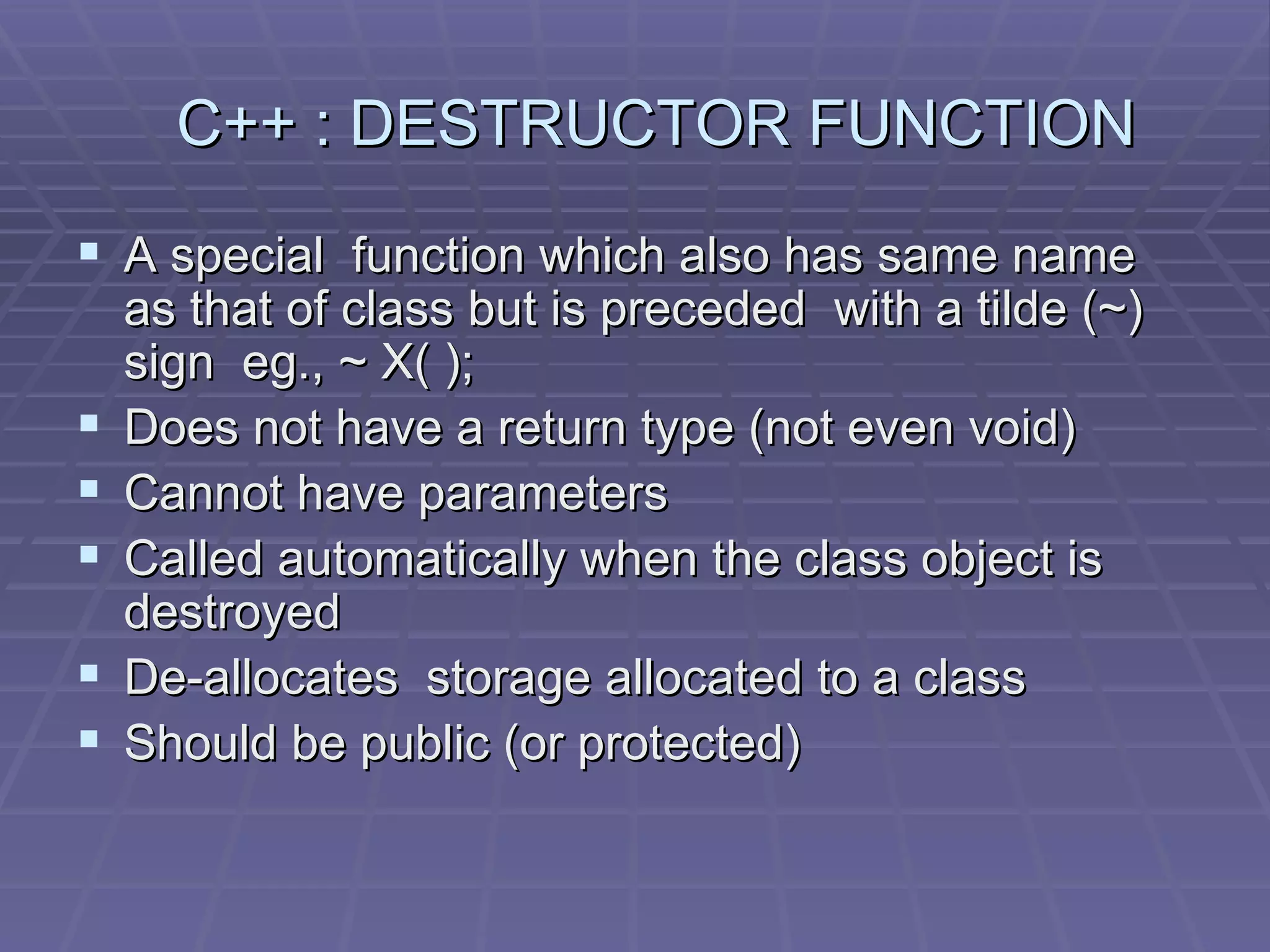 C++ : DESTRUCTOR FUNCTION A special  function which also has same name as that of class but is preceded  with a tilde (~) sign  eg., ~ X( ); Does not have a return type (not even void) Cannot have parameters Called automatically when the class object is destroyed De-allocates  storage allocated to a class Should be public (or protected) 