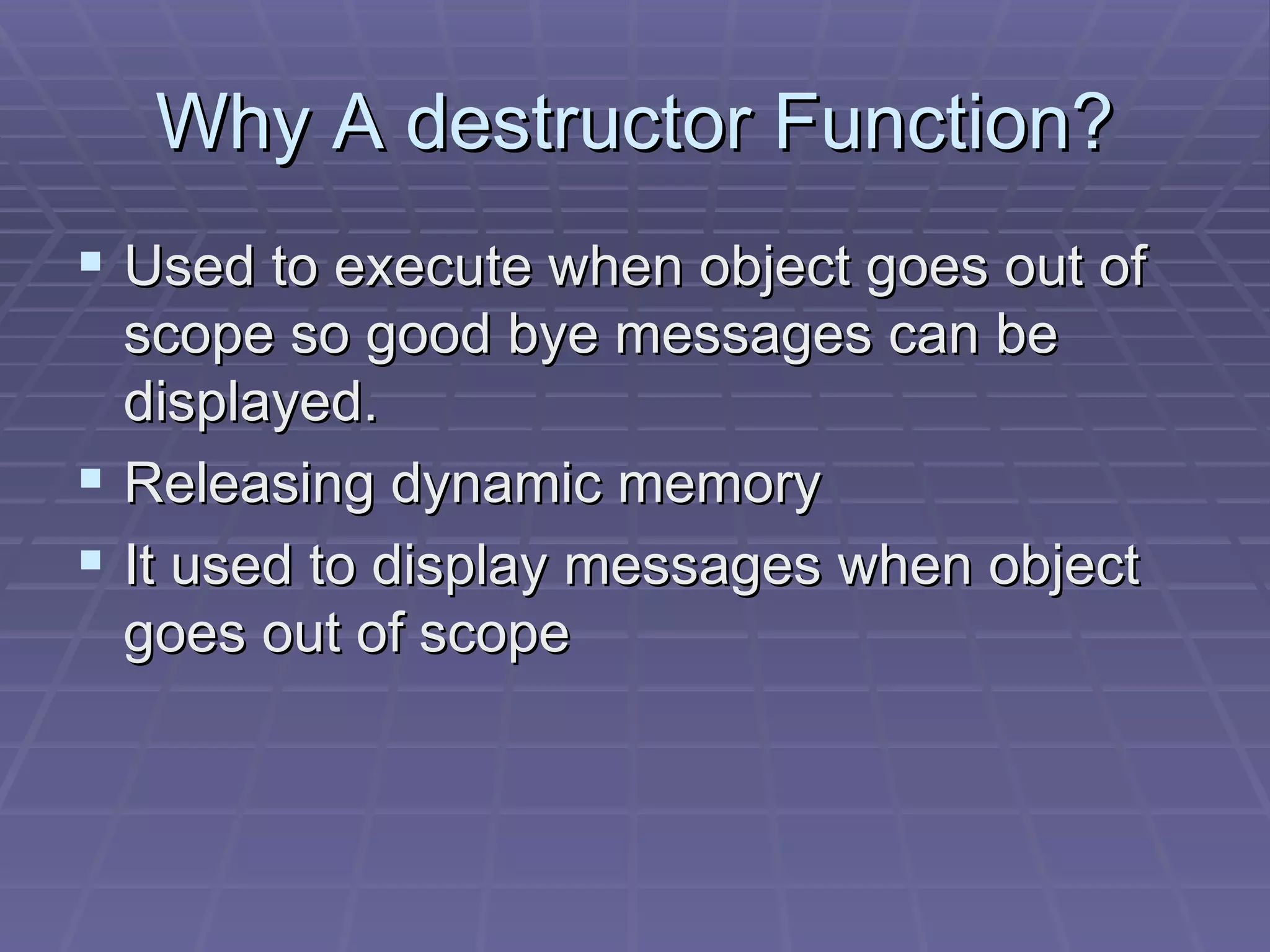 Why A destructor Function? Used to execute when object goes out of scope so good bye messages can be displayed. Releasing dynamic memory It used to display messages when object goes out of scope 