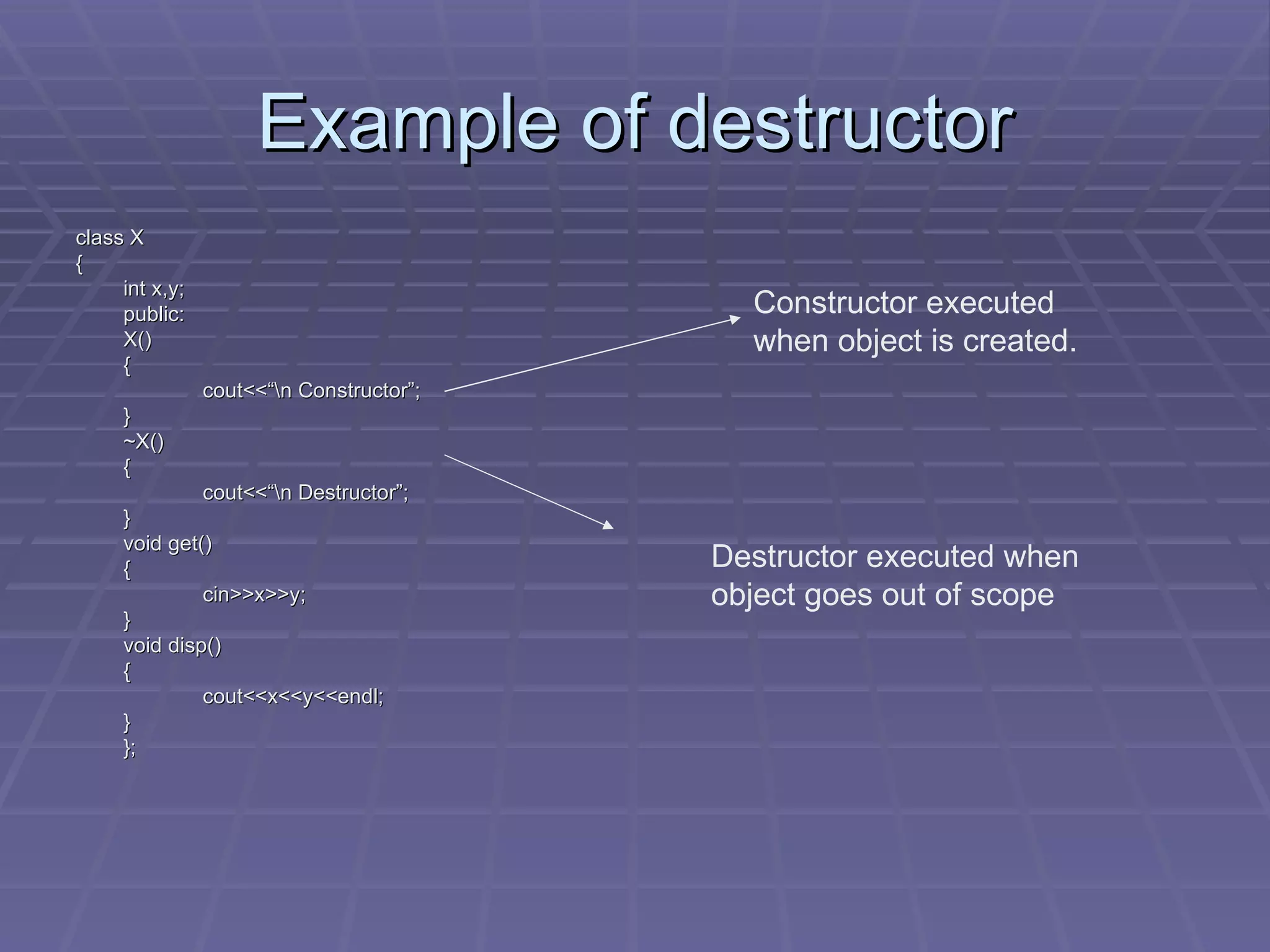 Example of destructor class X { int x,y; public: X() { cout<<“\n Constructor”; } ~X() { cout<<“\n Destructor”; } void get() { cin>>x>>y; } void disp() { cout<<x<<y<<endl; } }; Constructor executed when object is created. Destructor executed when object goes out of scope 
