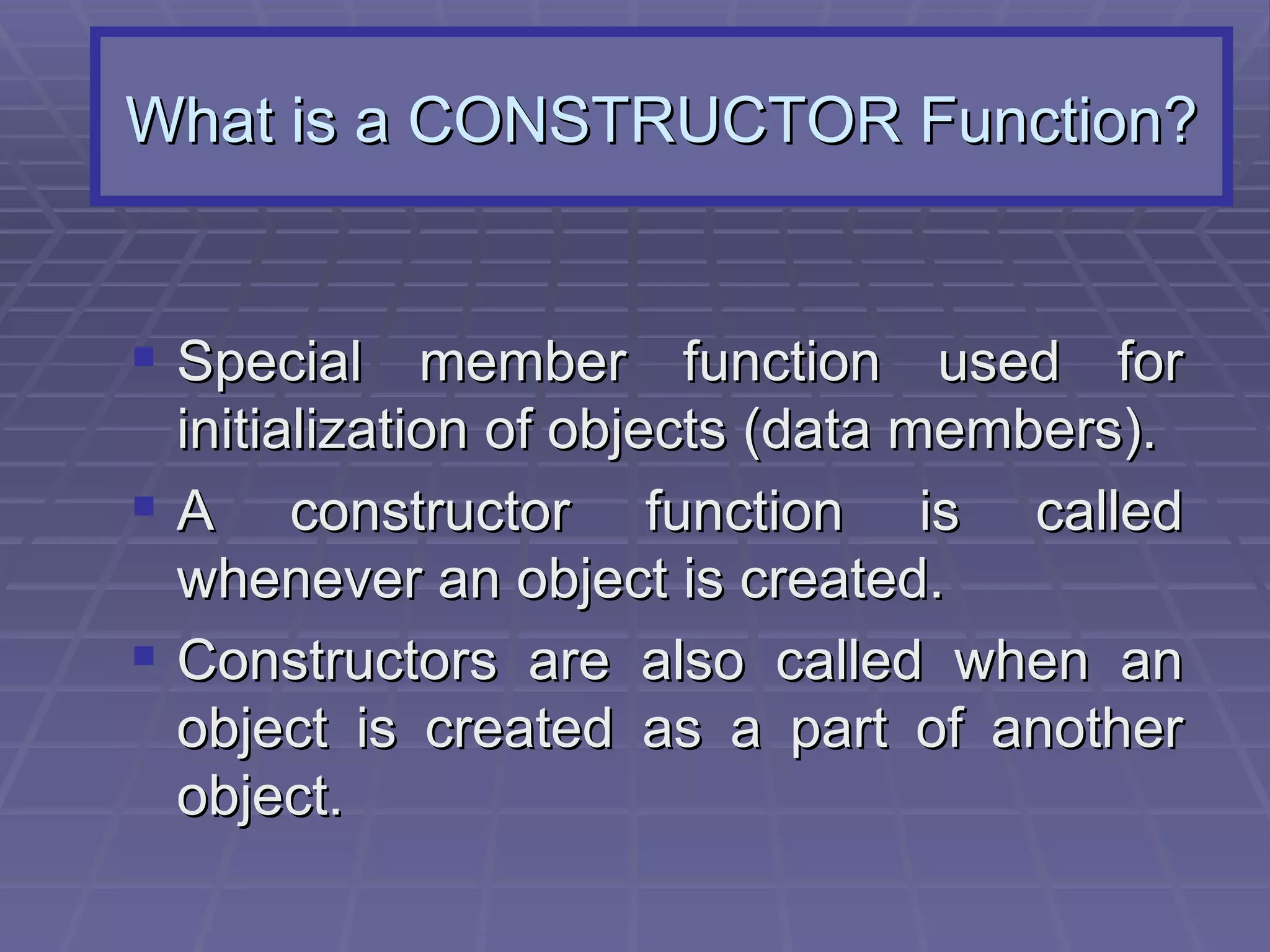 What is a CONSTRUCTOR Function? Special member function used for initialization of objects (data members). A constructor function is called whenever an object is created. Constructors are also called when an object is created as a part of another object. 