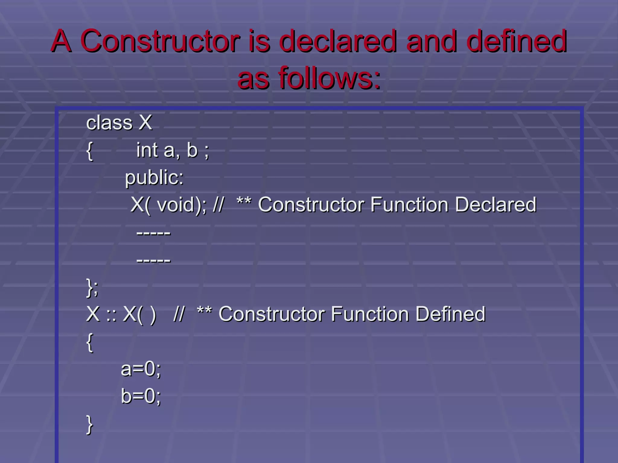 A Constructor is declared and defined as follows: class X {   int a, b ;   public:   X( void); //  ** Constructor Function Declared   -----   ----- }; X :: X( )  //  ** Constructor Function Defined {   a=0;   b=0; } 