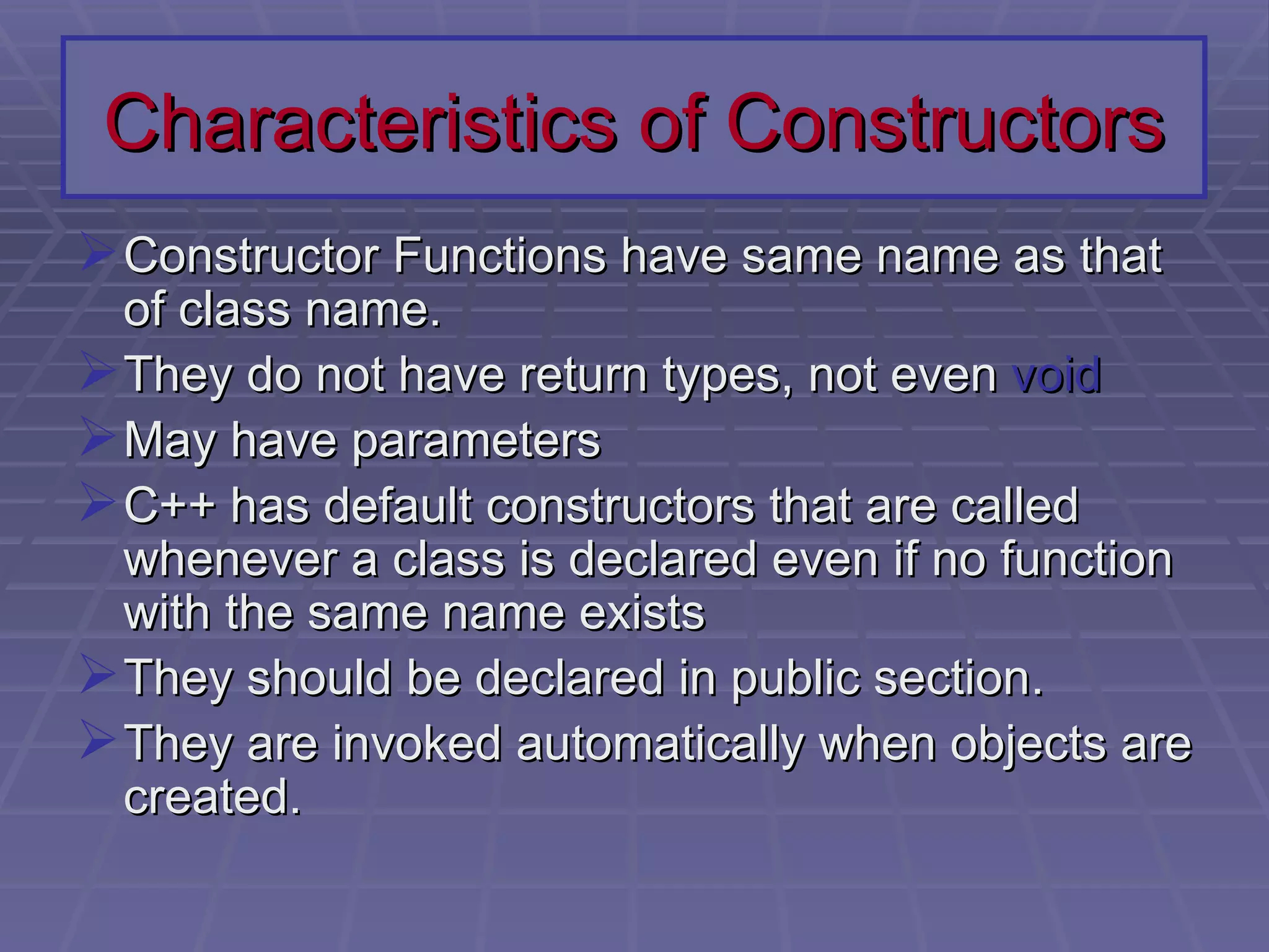 Characteristics of Constructors Constructor Functions have same name as that of class name. They do not have return types, not even  void May have parameters C++ has default constructors that are called whenever a class is declared even if no function with the same name exists They should be declared in public section. They are invoked automatically when objects are created. 