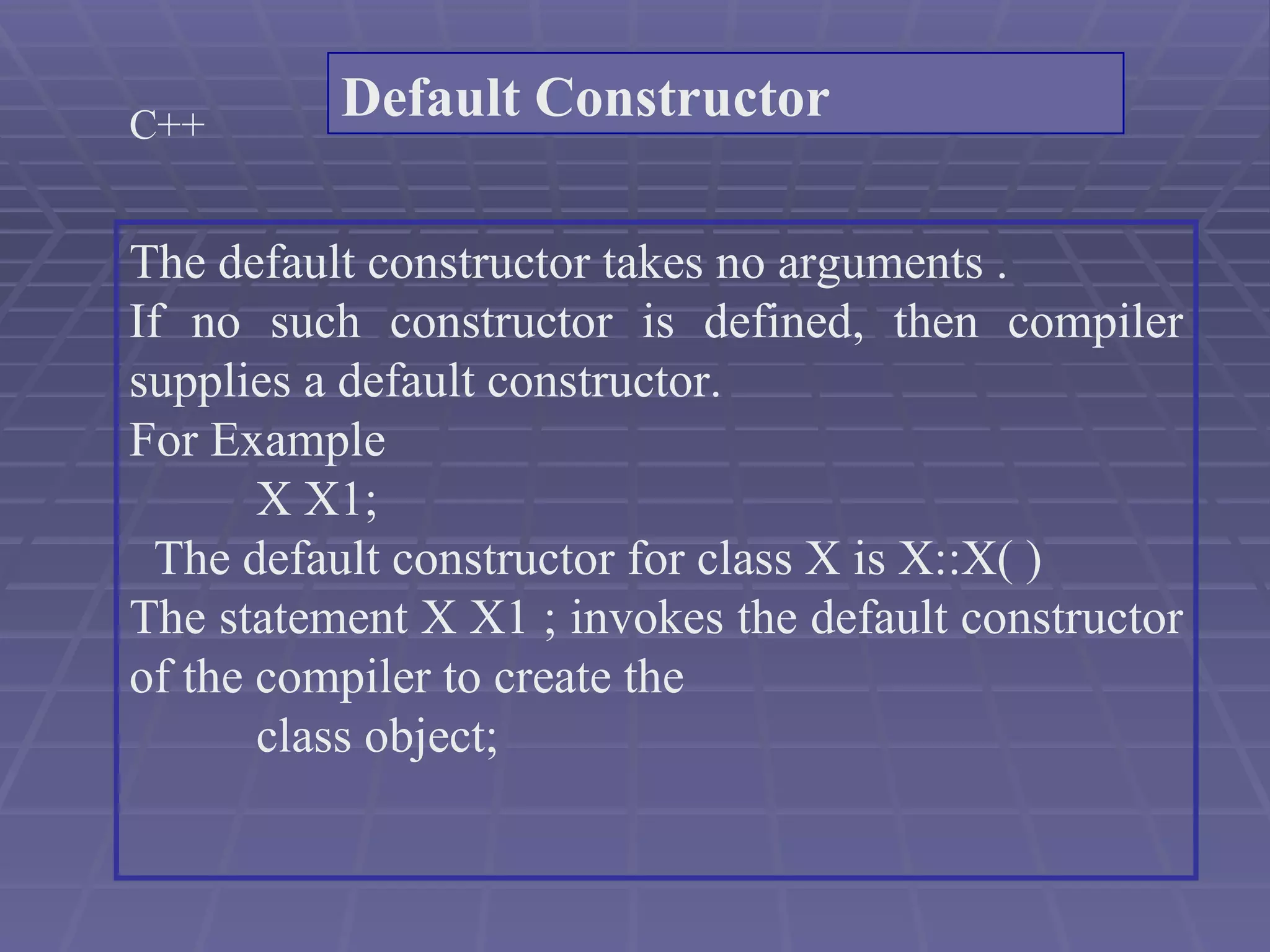 C++ The default constructor takes no arguments . If no such constructor is defined, then compiler supplies a default constructor. For Example  X X1; The default constructor for class X is X::X( ) The statement X X1 ; invokes the default constructor of the compiler to create the  class object; Default Constructor 