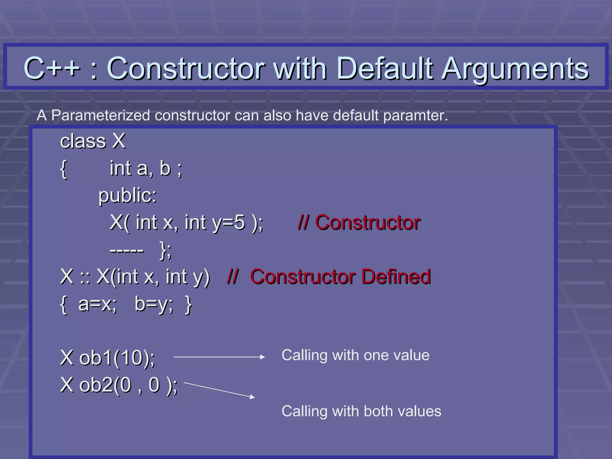 C++ : Constructor with Default Arguments class X {   int a, b ;   public:   X( int x, int y=5 );  // Constructor    ----- }; X :: X(int x, int y)  //  Constructor Defined {  a=x;  b=y;  }  X ob1(10); X ob2(0 , 0 ); A Parameterized constructor can also have default paramter. Calling with one value Calling with both values 