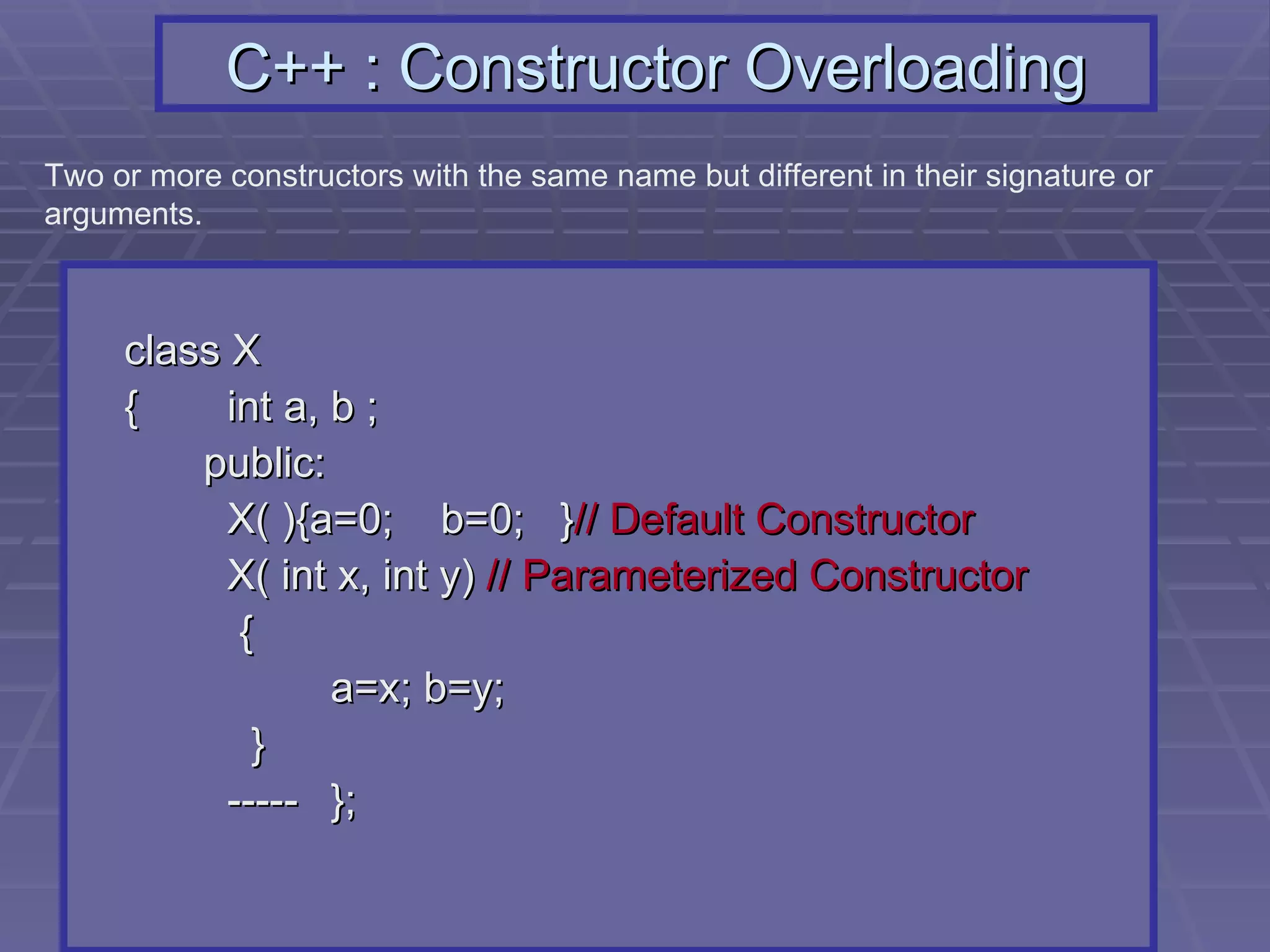 C++ : Constructor Overloading class X {   int a, b ;   public:   X( ){a=0;  b=0;  } // Default Constructor   X( int x, int y)  // Parameterized Constructor   { a=x; b=y;   }   ----- }; Two or more constructors with the same name but different in their signature or arguments.  