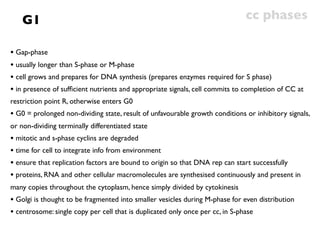 G1                                                                        cc phases

• Gap-phase
• usually longer than S-phase or M-phase
• cell grows and prepares for DNA synthesis (prepares enzymes required for S phase)
• in presence of sufﬁcient nutrients and appropriate signals, cell commits to completion of CC at
restriction point R, otherwise enters G0
• G0 = prolonged non-dividing state, result of unfavourable growth conditions or inhibitory signals,
or non-dividing terminally differentiated state
• mitotic and s-phase cyclins are degraded
• time for cell to integrate info from environment
• ensure that replication factors are bound to origin so that DNA rep can start successfully
• proteins, RNA and other cellular macromolecules are synthesised continuously and present in
many copies throughout the cytoplasm, hence simply divided by cytokinesis
• Golgi is thought to be fragmented into smaller vesicles during M-phase for even distribution
• centrosome: single copy per cell that is duplicated only once per cc, in S-phase
 