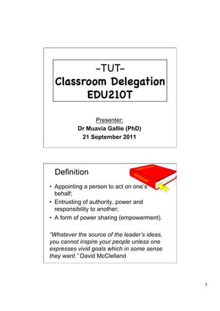 - TUT-
  Classroom Delegation
        EDU210T

               Presenter:
          Dr Muavia Gallie (PhD)
           21 September 2011




 Definition
•  Appointing a person to act on one’s
   behalf;
•  Entrusting of authority, power and
   responsibility to another;
•  A form of power sharing (empowerment).

“Whatever the source of the leader’s ideas,
you cannot inspire your people unless one
expresses vivid goals which in some sense
they want.” David McClelland



                                              1
 