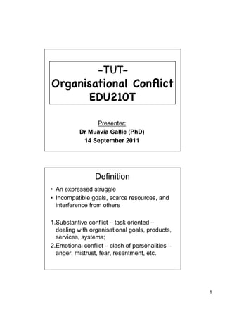 - TUT-
Organisational Conﬂict
      EDU210T

                Presenter:
           Dr Muavia Gallie (PhD)
            14 September 2011




                 Definition
•  An expressed struggle
•  Incompatible goals, scarce resources, and
   interference from others

1. Substantive conflict – task oriented –
   dealing with organisational goals, products,
   services, systems;
2. Emotional conflict – clash of personalities –
   anger, mistrust, fear, resentment, etc.




                                                   1
 