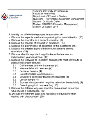 Tshwane University of Technology
                       Faculty of Humanities
                       Department of Education Studies
                       Questions – Preventative Classroom Management
                       Lecturer: Dr Muavia Gallie
                       Module: EDU210T (Education Management)
                       Lecture: 25 August 2011


1. Identify the different roleplayers in education. (6)
2. Discuss the aspects in education planning that need attention. (20)
3. Discuss the educator as a subject specialist. (6)
4. Discuss the concept of ‘respect’ in education. (10)
5. Discuss the ‘power base’ of educators in the classroom. (16)
6. Discuss the different types of behavioural patterns among
   educators. (24)
7. Discuss why it is important to get to know the learners as
   individuals in your classroom. (10)
8. Discuss the following as important components what contribute to
   positive classroom cultures:
     8.1 Call learners by their first names (4)
     8.2 Informal talks with learners (4)
     8.3 Sense of humour (4)
     8.4 Do not hesitate to apologise (4)
     8.5 Educator’s behaviour towards the learners (4)
     8.6 Lesson tempo (4)
     8.7 Express disapproval of negative behaviour immediately (4)
     8.8 Guarding against over-reacting (10)
9. Discuss the different ways an educator can respond to learners
   who causes a disturbance. (20)
10.Discuss the different steps and reactions of educators when
   dealing with disturbances. (20)




                                   1
 