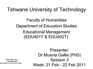 Tshwane University of Technology Faculty of Humanities Department of Education Studies Educational Management (EDU401T & EDU402T)  Presenter: Dr Muavia Gallie (PhD) Session 3 Week: 21 Feb - 22 Feb 2011 