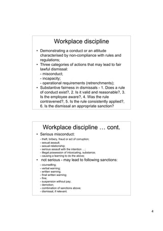 Workplace discipline
• Demonstrating a conduct or an attitude
  characterised by non-compliance with rules and
  regulations;
• Three categories of actions that may lead to fair
  lawful dismissal:
  - misconduct;
  - incapacity;
  - operational requirements (retrenchments);
• Substantive fairness in dismissals - 1. Does a rule
  of conduct exist?, 2. Is it valid and reasonable?, 3.
  Is the employee aware?, 4. Was the rule
  contravened?, 5. Is the rule consistently applied?,
  6. Is the dismissal an appropriate sanction?




    Workplace discipline … cont.
• Serious misconduct:
  - theft, bribery, fraud or act of corruption;
  - sexual assault;
  - sexual relationship;
  - serious assault with the intention …;
  - illegal possession of intoxicating, substance;
  - causing a learning to do the above;
• not serious - may lead to following sanctions:
  - counselling;
  - verbal warning;
  - written warning;
  - final written warning;
  - fine;
  - suspension without pay;
  - demotion;
  - combination of sanctions above;
  - dismissal, if relevant.




                                                          4
 