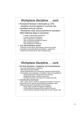 Workplace discipline … cont.
• Procedural fairness in dismissals (p. 270)
  - discipline must be applied in a prompt, fair,
  consistent and just manner;
  - Disciplinary code and procedures for education
  offers following steps or processes:
       * in cases of less serious misconduct;
       * in cases of serious misconduct;
       * when suspension is considered;
       * when conducting a disciplinary hearing;
       * after disciplinary hearings;
       * when appeals are considered.
• Just administrative action
  - everyone has the right to administrative action that is lawful,
  reasonable and procedurally fair (Constitution - section 33);
  - comes from common law on rules of natural justice




    Workplace discipline … cont.
• No-fault discipline: incapacity and incompetence
  - poor work performance or incapacity;
  - does include extreme ill health;
  - should separate above from misconduct, although could be linked;
  - the employer must investigate, in ill health or injury, the possibility of:
        * securing alternative employment for the educator;
        * adapting the duties or work circumstances;
        * consider termination with effect from a determined date.
• Constructive dismissal
  - LRA - section 186 © - where an employee terminated a contract of
  employment with or without notice because the employer made
  continued employment intolerable for the employee;
       * assign duties outside the capacity of employee;
       * not providing the necessary tools to perform the work;
       * undermining the employee through lack of communication, etc.;




                                                                                  5
 