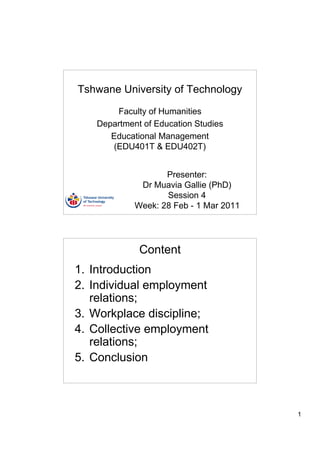 Tshwane University of Technology

       Faculty of Humanities
   Department of Education Studies
      Educational Management
      (EDU401T & EDU402T)


                   Presenter:
             Dr Muavia Gallie (PhD)
                   Session 4
            Week: 28 Feb - 1 Mar 2011




             Content
1. Introduction
2. Individual employment
   relations;
3. Workplace discipline;
4. Collective employment
   relations;
5. Conclusion



                                        1
 