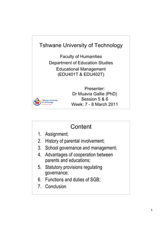 Tshwane University of Technology

         Faculty of Humanities
     Department of Education Studies
        Educational Management
        (EDU401T & EDU402T)


                     Presenter:
               Dr Muavia Gallie (PhD)
                   Session 5 & 6
               Week: 7 - 8 March 2011




               Content
1. Assignment;
2. History of parental involvement;
3. School governance and management;
4. Advantages of cooperation between
   parents and educations;
5. Statutory provisions regulating
   governance;
6. Functions and duties of SGB;
7. Conclusion



                                        1
 